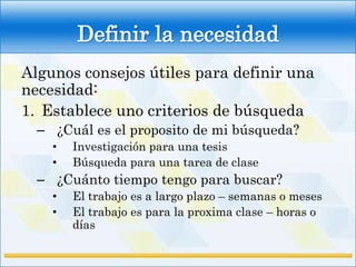 Definir la necesidad
Algunos consejos útiles para definir una
necesidad:
1. Establece uno criterios de búsqueda
  – ¿Cuál es el proposito de mi búsqueda?
    •   Investigación para una tesis
    •   Búsqueda para una tarea de clase
  – ¿Cuánto tiempo tengo para buscar?
    •   El trabajo es a largo plazo – semanas o meses
    •   El trabajo es para la proxima clase – horas o
        días
 