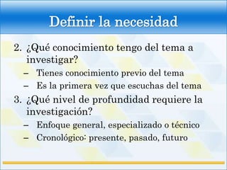 Definir la necesidad
2. ¿Qué conocimiento tengo del tema a
   investigar?
  – Tienes conocimiento previo del tema
  – Es la primera vez que escuchas del tema
3. ¿Qué nivel de profundidad requiere la
   investigación?
  – Enfoque general, especializado o técnico
  – Cronológico: presente, pasado, futuro
 