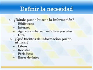 Definir la necesidad
4. ¿Dónde puedo buscar la información?
  –   Bibliotecas
  –   Internet
  –   Agencias gubernamentales o privadas
  –   Otro
5. ¿Qué fuentes de información puedo
   utilizar?
  –   Libros
  –   Revistas
  –   Periódicos
  –   Bases de datos
 
