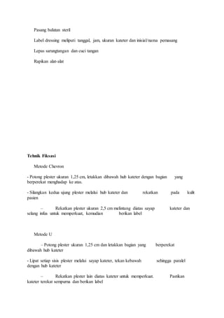 Pasang balutan steril 
Label dressing meliputi tanggal, jam, ukuran kateter dan inisial/nama pemasang 
Lepas sarungtangan dan cuci tangan 
Rapikan alat-alat 
Tehnik Fiksasi 
Metode Chevron 
- Potong plester ukuran 1,25 cm, letakkan dibawah hub kateter dengan bagian yang 
berperekat menghadap ke atas. 
- Silangkan kedua ujung plester melalui hub kateter dan rekatkan pada kulit 
pasien 
– Rekatkan plester ukuran 2,5 cm melintang diatas sayap kateter dan 
selang infus untuk memperkuat, kemudian berikan label 
Metode U 
– Potong plester ukuran 1,25 cm dan letakkan bagian yang berperekat 
dibawah hub kateter 
- Lipat setiap sisis plester melalui sayap kateter, tekan kebawah sehingga paralel 
dengan hub kateter 
– Rekatkan plester lain diatas kateter untuk memperkuat. Pastikan 
kateter terekat sempurna dan berikan label 
 