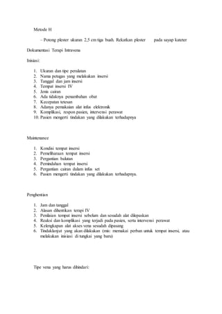 Metode H 
– Potong plester ukuran 2,5 cm tiga buah. Rekatkan plester pada sayap kateter 
Dokumentasi Terapi Intravena 
Inisiasi: 
1. Ukuran dan tipe peralatan 
2. Nama petugas yang melakukan insersi 
3. Tanggal dan jam insersi 
4. Tempat insersi IV 
5. Jenis cairan 
6. Ada tidaknya penambahan obat 
7. Kecepatan tetesan 
8. Adanya pemakaian alat infus elektronik 
9. Komplikasi, respon pasien, intervensi perawat 
10. Pasien mengerti tindakan yang dilakukan terhadapnya 
Maintenance 
1. Kondisi tempat insersi 
2. Pemeliharaan tempat insersi 
3. Pergantian balutan 
4. Pemindahan tempat insersi 
5. Pergantian cairan dalam infus set 
6. Pasien mengerti tindakan yang dilakukan terhadapnya. 
Penghentian 
1. Jam dan tanggal 
2. Alasan dihentikan terapi IV 
3. Penilaian tempat insersi sebelum dan sesudah alat dilepaskan 
4. Reaksi dan komplikasi yang terjadi pada pasien, serta intervensi perawat 
5. Kelengkapan alat akses vena sesudah dipasang 
6. Tindaklanjut yang akan dilakukan (mis: memakai perban untuk tempat insersi, atau 
melakukan inisiasi di tungkai yang baru) 
Tipe vena yang harus dihindari: 
 