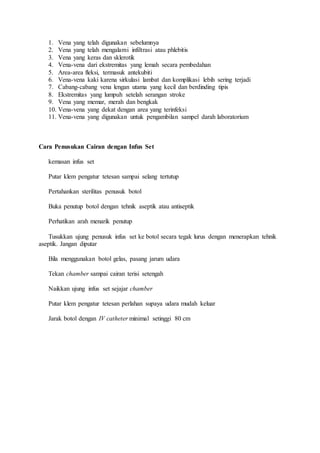 1. Vena yang telah digunakan sebelumnya 
2. Vena yang telah mengalami infiltrasi atau phlebitis 
3. Vena yang keras dan sklerotik 
4. Vena-vena dari ekstremitas yang lemah secara pembedahan 
5. Area-area fleksi, termasuk antekubiti 
6. Vena-vena kaki karena sirkulasi lambat dan komplikasi lebih sering terjadi 
7. Cabang-cabang vena lengan utama yang kecil dan berdinding tipis 
8. Ekstremitas yang lumpuh setelah serangan stroke 
9. Vena yang memar, merah dan bengkak 
10. Vena-vena yang dekat dengan area yang terinfeksi 
11. Vena-vena yang digunakan untuk pengambilan sampel darah laboratorium 
Cara Penusukan Cairan dengan Infus Set 
kemasan infus set 
Putar klem pengatur tetesan sampai selang tertutup 
Pertahankan sterilitas penusuk botol 
Buka penutup botol dengan tehnik aseptik atau antiseptik 
Perhatikan arah menarik penutup 
Tusukkan ujung penusuk infus set ke botol secara tegak lurus dengan menerapkan tehnik 
aseptik. Jangan diputar 
Bila menggunakan botol gelas, pasang jarum udara 
Tekan chamber sampai cairan terisi setengah 
Naikkan ujung infus set sejajar chamber 
Putar klem pengatur tetesan perlahan supaya udara mudah keluar 
Jarak botol dengan IV catheter minimal setinggi 80 cm 
