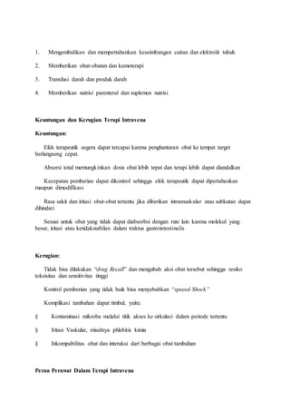 1. Mengembalikan dan mempertahankan keseimbangan cairan dan elektrolit tubuh 
2. Memberikan obat-obatan dan kemoterapi 
3. Transfusi darah dan produk darah 
4. Memberikan nutrisi parenteral dan suplemen nutrisi 
Keuntungan dan Kerugian Terapi Intravena 
Keuntungan: 
Efek terapeutik segera dapat tercapai karena penghantaran obat ke tempat target 
berlangsung cepat. 
Absorsi total memungkinkan dosis obat lebih tepat dan terapi lebih dapat diandalkan 
Kecepatan pemberian dapat dikontrol sehingga efek terapeutik dapat dipertahankan 
maupun dimodifikasi 
Rasa sakit dan iritasi obat-obat tertentu jika diberikan intramuskular atau subkutan dapat 
dihindari 
Sesuai untuk obat yang tidak dapat diabsorbsi dengan rute lain karena molekul yang 
besar, iritasi atau ketidakstabilan dalam traktus gastrointestinalis 
Kerugian: 
Tidak bisa dilakukan “drug Recall” dan mengubah aksi obat tersebut sehingga resiko 
toksisitas dan sensitivitas tinggi 
Kontrol pemberian yang tidak baik bisa menyebabkan “speeed Shock” 
Komplikasi tambahan dapat timbul, yaitu: 
§ Kontaminasi mikroba melalui titik akses ke sirkulasi dalam periode tertentu 
§ Iritasi Vaskular, misalnya phlebitis kimia 
§ Inkompabilitas obat dan interaksi dari berbagai obat tambahan 
Peran Perawat Dalam Terapi Intravena 
 
