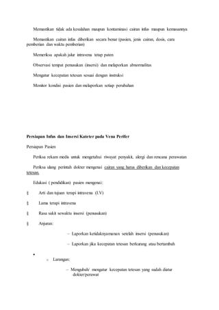 Memastikan tidak ada kesalahan maupun kontaminasi cairan infus maupun kemasannya 
Memastikan cairan infus diberikan secara benar (pasien, jenis cairan, dosis, cara 
pemberian dan waktu pemberian) 
Memeriksa apakah jalur intravena tetap paten 
Observasi tempat penusukan (insersi) dan melaporkan abnormalitas 
Mengatur kecepatan tetesan sesuai dengan instruksi 
Monitor kondisi pasien dan melaporkan setiap perubahan 
Persiapan Infus dan Insersi Kateter pada Vena Perifer 
Persiapan Pasien 
Periksa rekam medis untuk mengetahui riwayat penyakit, alergi dan rencana perawatan 
Periksa ulang perintah dokter mengenai cairan yang harus diberikan dan kecepatan 
tetesan. 
Edukasi ( pendidikan) pasien mengenai: 
§ Arti dan tujuan terapi intravena (I.V) 
§ Lama terapi intravena 
§ Rasa sakit sewaktu insersi (penusukan) 
§ Anjuran: 
– Laporkan ketidaknyamanan setelah insersi (penusukan) 
– Laporkan jika kecepatan tetesan berkurang atau bertambah 
 
o Larangan: 
– Mengubah/ mengatur kecepatan tetesan yang sudah diatur 
dokter/perawat 
 