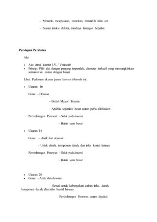 – Menarik, melepaskan, menekan, menindih infus set 
– Sesuai intuksi dokter, misalnya larangan berjalan 
Persiapan Peralatan 
Alat 
 Alat untuk kateter I.V. / Venocath 
 Prinsip: Pilih alat dengan panjang terpendek, diameter terkecil yang memungkinkan 
administrasi cairan dengan benar 
Lihat: Pedoman ukuran jarum kateter dibawah ini: 
 Ukuran 16 
Guna: – Dewasa 
– Bedah Mayor, Trauma 
– Apabila sejumlah besar cairan perlu diinfuskan 
Pertimbangan Perawat: – Sakit pada insersi 
– Butuh vena besar 
 Ukuran 18 
Guna: – Anak dan dewasa 
– Untuk darah, komponen darah, dan infus kental lainnya 
Pertimbangan Perawat: – Sakit pada insersi 
– Butuh vena besar 
 Ukuran 20 
 Guna: – Anak dan dewasa 
– Sesuai untuk kebanyakan cairan infus, darah, 
komponen darah, dan infus kental lainnya 
Pertimbangan Perawat: umum dipakai 
 