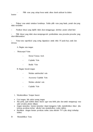 – Pilih vena yang cukup besar untuk aliran darah adekuat ke dalam 
kateter 
- Palpasi vena untuk tentukan kondisnya. Selalu pilih vena yang lunak, penuh dan yang 
tidak tersumbat 
- Pastikan lokasi yang dipilih tidak akan mengganggu aktivitas pasien sehari-hari 
- Pilih lokasi yang tidak akan mempengaruhi pembedahan atau prosedur-prosedur yang 
akan dilaksanakan 
- Vena-vena superficial yang sering digunakan untuk infus IV pada bayi, anak dan 
dewasa 
A. Bagian atas tangan 
– Metacarpal Veins 
– Dorsal Venous Arch 
– Cephalic Vein 
– Basilic Vein 
B. Bagian bawah tangan 
– Median antebrachial vein 
– Accessory Cephalic Vein 
– Median cuboital vein 
– Cephalic Vein 
1. Membersihkan Tempat Insersi 
 Cuci tangan, lalu pakai sarung tangan 
 Jika perlu, jepit rambut diatas insersi agar vena lebih jelas dan untuk mengurangi rasa 
sakit sewaktu plester dilepas 
 Jangan mencukur, karena mencukur dapat menggores kulit, menimbulkan iritasi jika 
terkena povidone-iodine/ alkohol dan menimbulkan resiko infeksi. 
 Bersihkan dengan larutan povidone iodine (atau alkohol 70 % jika alergi terhadap 
iodine) 
B Menstabilkan Vena 
 