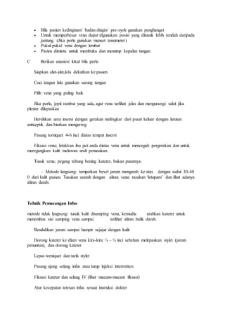  Bila pasien kedinginan/ badan dingin/ pre-syok gunakan penghangat 
 Untuk memperbesar vena dapat digunakan posisi yang ditusuk lebih rendah daripada 
jantung. (Jika perlu gunakan manset tensimeter) 
 Pukul-pukul vena dengan lembut 
 Pasien diminta untuk membuka dan menutup kepalan tangan 
C Berikan anastesi lokal bila perlu 
Siapkan alat-alat,lalu dekatkan ke pasien 
Cuci tangan lalu gunakan sarung tangan 
Pilih vena yang paling baik 
Jika perlu, jepit rambut yang ada, agar vena terlihat jelas dan mengurangi sakit jika 
plester dilepaskan 
Bersihkan area insersi dengan gerakan melingkar dari pusat keluar dengan larutan 
antiseptik dan biarkan mengering 
Pasang torniquet 4-6 inci diatas tempat insersi 
Fiksasi vena; letakkan ibu jari anda diatas vena untuk mencegah pergerakan dan untuk 
meregangkan kulit melawan arah penusukan. 
Tusuk vena; pegang tebung bening kateter, bukan pusatnya: 
– Metode langsung: tempatkan bevel jarum mengarah ke atas dengan sudut 30-40 
0 dari kulit pasien. Tusukan searah dengan aliran vena: rasakan ‘letupam’ dan lihat adanya 
aliran darah. 
Tehnik Pemasangan Infus 
metode tidak langsung: tusuk kulit disamping vena, kemudia arahkan kateter untuk 
menembus sisi samping vena sampai terlihat aliran balik darah. 
Rendahkan jarum sampai hampir sejajar dengan kulit 
Dorong kateter ke dlam vena kira-kira ¼ – ½ inci sebelum melepaskan stylet (jarum 
penuntun), dan dorong kateter 
Lepas torniquet dan tarik stylet 
Pasang ujung selang infus atau tutup injeksi intermitten 
Fiksasi kateter dan selang IV (lihat macam-macam fiksasi) 
Atur kecepatan tetesan infus sesuai instruksi dokter 
 