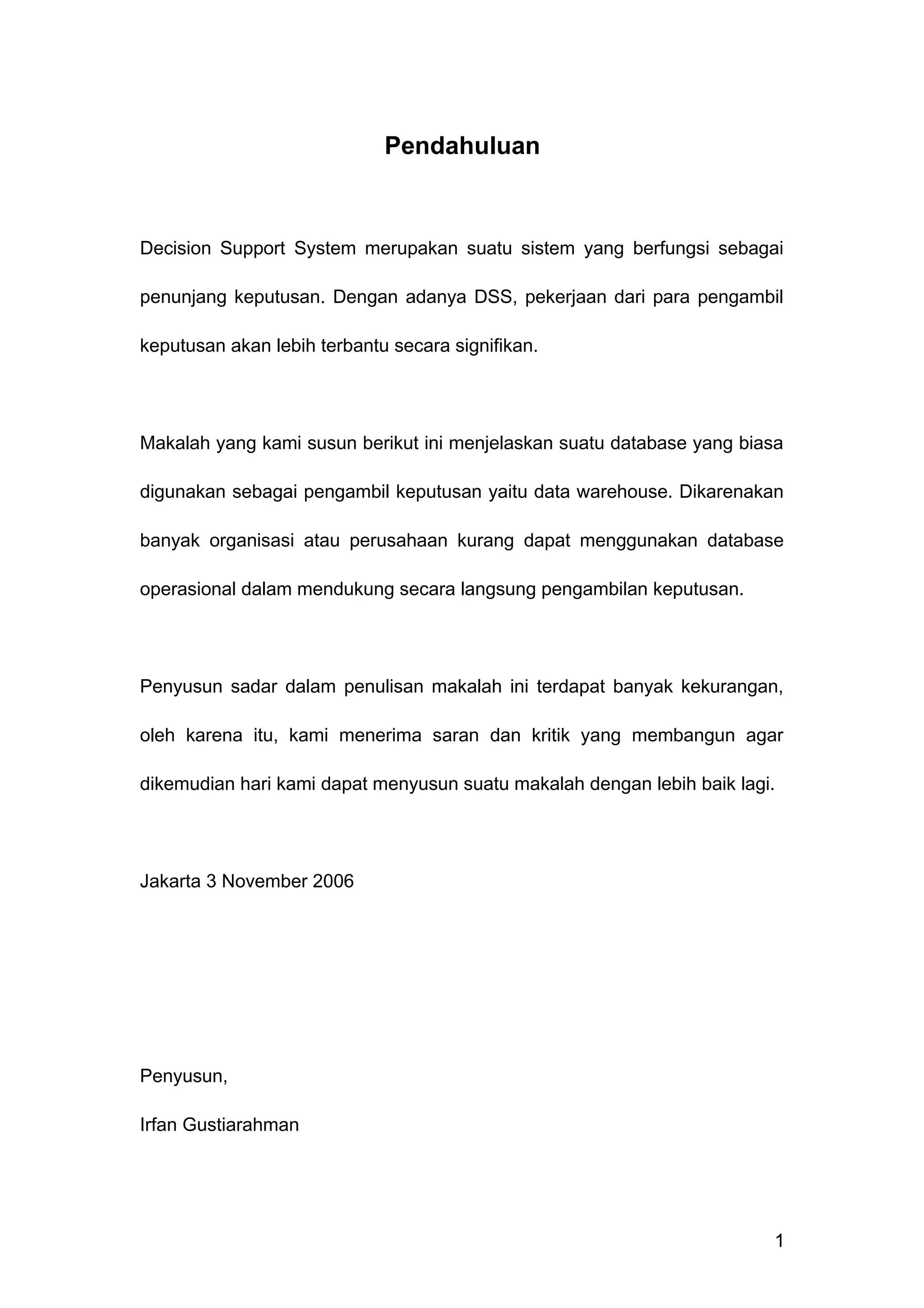 Pendahuluan
Decision Support System merupakan suatu sistem yang berfungsi sebagai
penunjang keputusan. Dengan adanya DSS, pekerjaan dari para pengambil
keputusan akan lebih terbantu secara signifikan.
Makalah yang kami susun berikut ini menjelaskan suatu database yang biasa
digunakan sebagai pengambil keputusan yaitu data warehouse. Dikarenakan
banyak organisasi atau perusahaan kurang dapat menggunakan database
operasional dalam mendukung secara langsung pengambilan keputusan.
Penyusun sadar dalam penulisan makalah ini terdapat banyak kekurangan,
oleh karena itu, kami menerima saran dan kritik yang membangun agar
dikemudian hari kami dapat menyusun suatu makalah dengan lebih baik lagi.
Jakarta 3 November 2006
Penyusun,
Irfan Gustiarahman
1
 