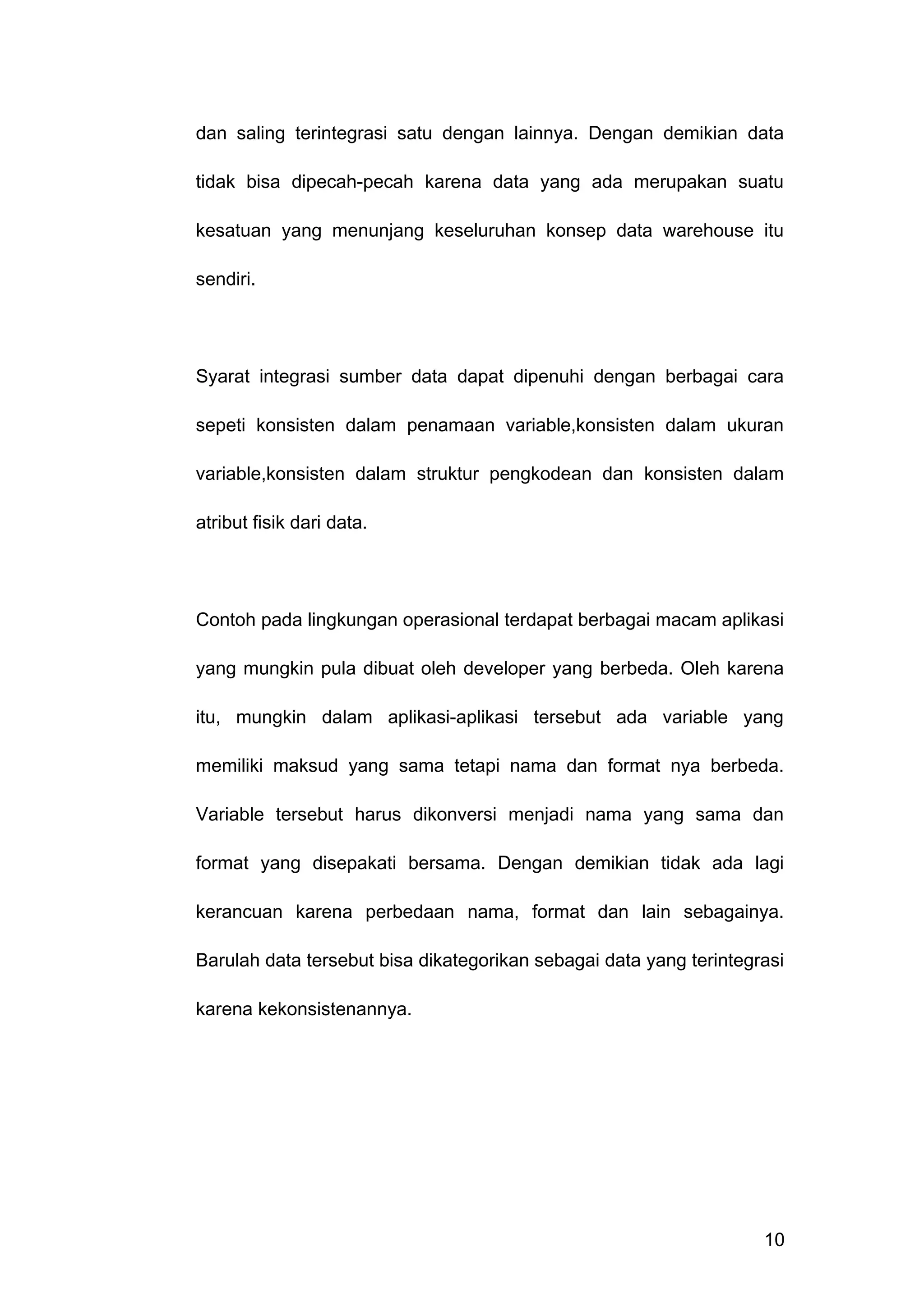 dan saling terintegrasi satu dengan lainnya. Dengan demikian data
tidak bisa dipecah-pecah karena data yang ada merupakan suatu
kesatuan yang menunjang keseluruhan konsep data warehouse itu
sendiri.
Syarat integrasi sumber data dapat dipenuhi dengan berbagai cara
sepeti konsisten dalam penamaan variable,konsisten dalam ukuran
variable,konsisten dalam struktur pengkodean dan konsisten dalam
atribut fisik dari data.
Contoh pada lingkungan operasional terdapat berbagai macam aplikasi
yang mungkin pula dibuat oleh developer yang berbeda. Oleh karena
itu, mungkin dalam aplikasi-aplikasi tersebut ada variable yang
memiliki maksud yang sama tetapi nama dan format nya berbeda.
Variable tersebut harus dikonversi menjadi nama yang sama dan
format yang disepakati bersama. Dengan demikian tidak ada lagi
kerancuan karena perbedaan nama, format dan lain sebagainya.
Barulah data tersebut bisa dikategorikan sebagai data yang terintegrasi
karena kekonsistenannya.
10
 