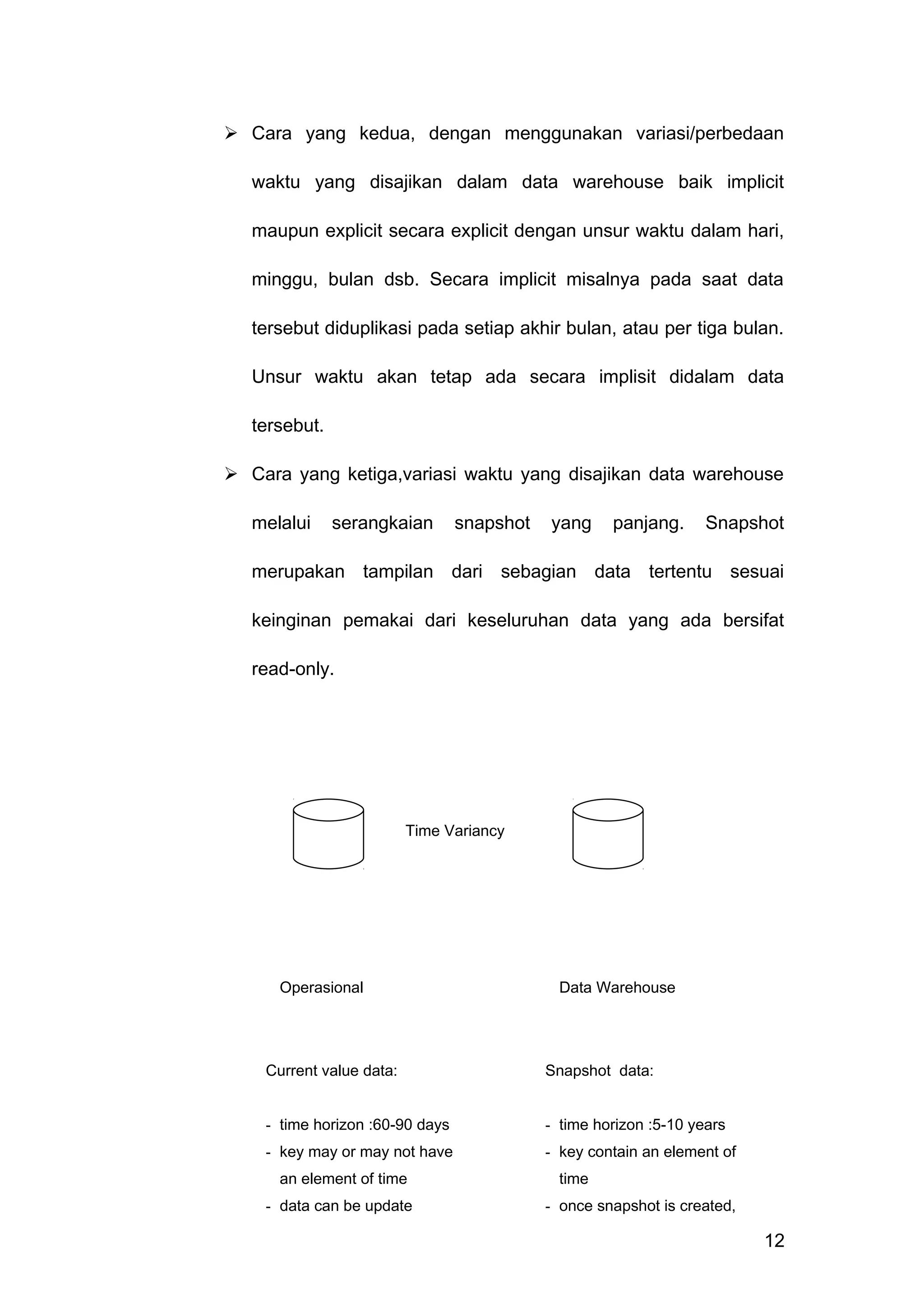  Cara yang kedua, dengan menggunakan variasi/perbedaan
waktu yang disajikan dalam data warehouse baik implicit
maupun explicit secara explicit dengan unsur waktu dalam hari,
minggu, bulan dsb. Secara implicit misalnya pada saat data
tersebut diduplikasi pada setiap akhir bulan, atau per tiga bulan.
Unsur waktu akan tetap ada secara implisit didalam data
tersebut.
 Cara yang ketiga,variasi waktu yang disajikan data warehouse
melalui serangkaian snapshot yang panjang. Snapshot
merupakan tampilan dari sebagian data tertentu sesuai
keinginan pemakai dari keseluruhan data yang ada bersifat
read-only.
12
Time Variancy
Operasional Data Warehouse
Current value data:
- time horizon :60-90 days
- key may or may not have
an element of time
- data can be update
Snapshot data:
- time horizon :5-10 years
- key contain an element of
time
- once snapshot is created,
record cannot be update
 