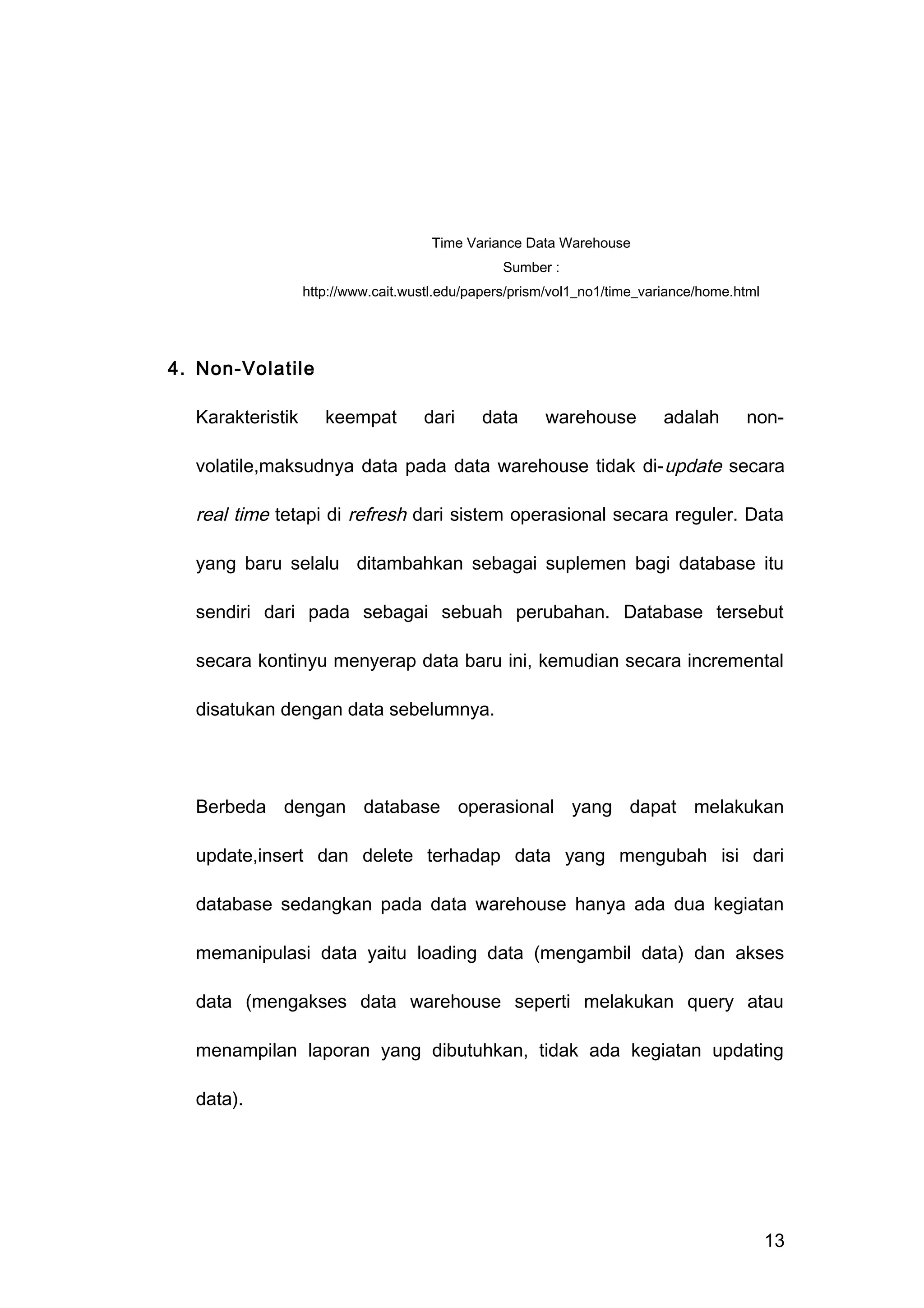 4. Non-Volatile
Karakteristik keempat dari data warehouse adalah non-
volatile,maksudnya data pada data warehouse tidak di-update secara
real time tetapi di refresh dari sistem operasional secara reguler. Data
yang baru selalu ditambahkan sebagai suplemen bagi database itu
sendiri dari pada sebagai sebuah perubahan. Database tersebut
secara kontinyu menyerap data baru ini, kemudian secara incremental
disatukan dengan data sebelumnya.
Berbeda dengan database operasional yang dapat melakukan
update,insert dan delete terhadap data yang mengubah isi dari
database sedangkan pada data warehouse hanya ada dua kegiatan
memanipulasi data yaitu loading data (mengambil data) dan akses
data (mengakses data warehouse seperti melakukan query atau
menampilan laporan yang dibutuhkan, tidak ada kegiatan updating
data).
13
Time Variance Data Warehouse
Sumber :
http://www.cait.wustl.edu/papers/prism/vol1_no1/time_variance/home.html
 