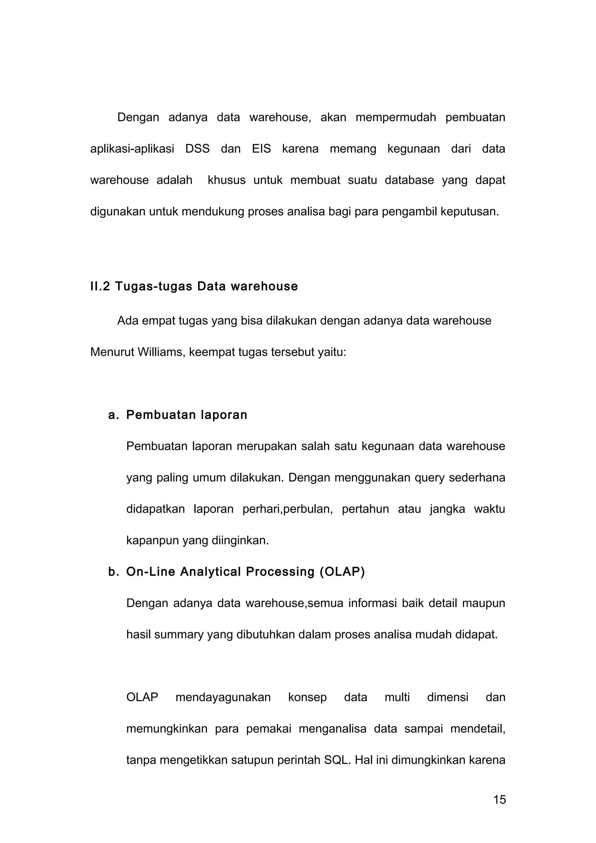 Dengan adanya data warehouse, akan mempermudah pembuatan
aplikasi-aplikasi DSS dan EIS karena memang kegunaan dari data
warehouse adalah khusus untuk membuat suatu database yang dapat
digunakan untuk mendukung proses analisa bagi para pengambil keputusan.
II.2 Tugas-tugas Data warehouse
Ada empat tugas yang bisa dilakukan dengan adanya data warehouse
Menurut Williams, keempat tugas tersebut yaitu:
a. Pembuatan laporan
Pembuatan laporan merupakan salah satu kegunaan data warehouse
yang paling umum dilakukan. Dengan menggunakan query sederhana
didapatkan laporan perhari,perbulan, pertahun atau jangka waktu
kapanpun yang diinginkan.
b. On-Line Analytical Processing (OLAP)
Dengan adanya data warehouse,semua informasi baik detail maupun
hasil summary yang dibutuhkan dalam proses analisa mudah didapat.
OLAP mendayagunakan konsep data multi dimensi dan
memungkinkan para pemakai menganalisa data sampai mendetail,
tanpa mengetikkan satupun perintah SQL. Hal ini dimungkinkan karena
15
 