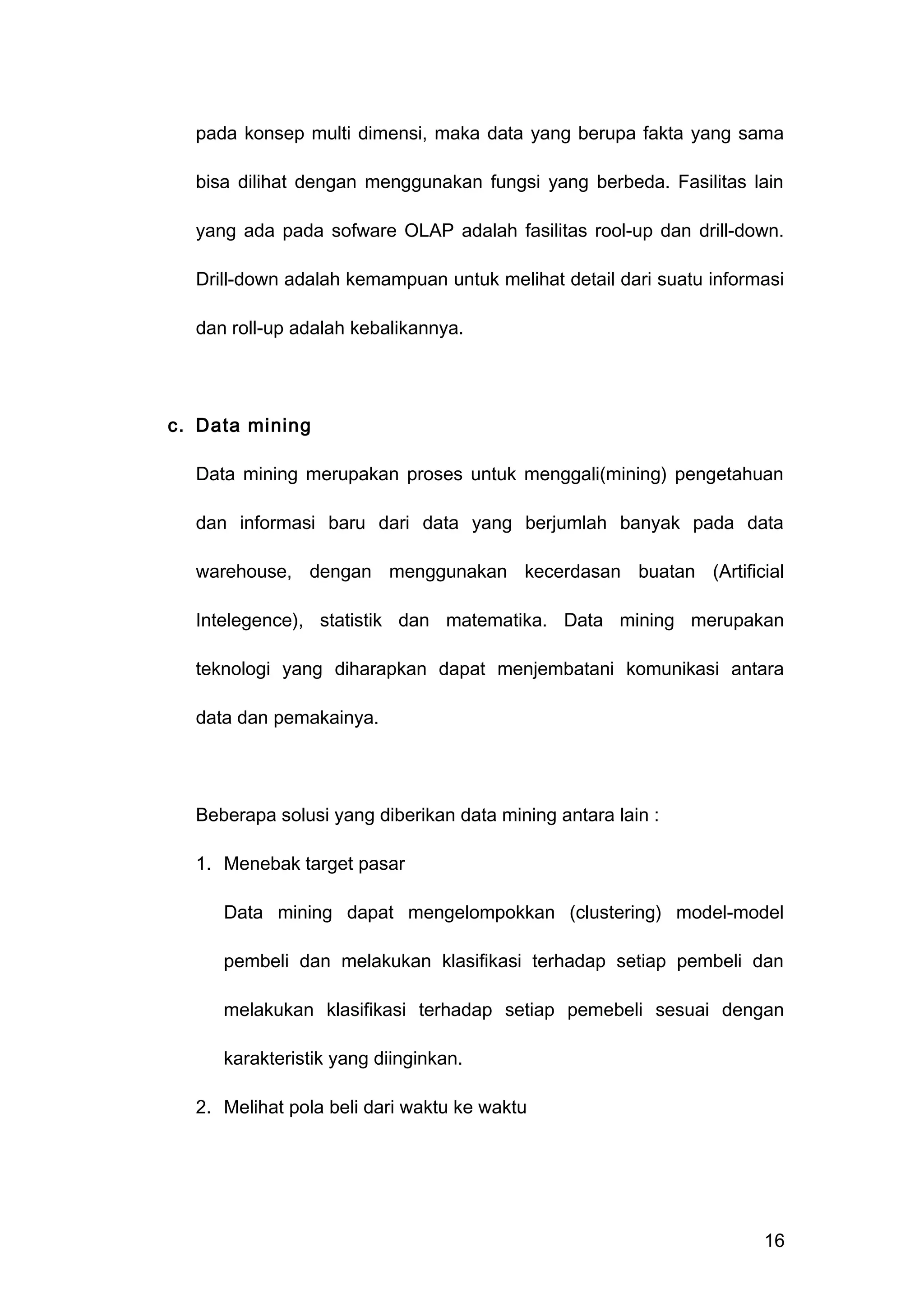pada konsep multi dimensi, maka data yang berupa fakta yang sama
bisa dilihat dengan menggunakan fungsi yang berbeda. Fasilitas lain
yang ada pada sofware OLAP adalah fasilitas rool-up dan drill-down.
Drill-down adalah kemampuan untuk melihat detail dari suatu informasi
dan roll-up adalah kebalikannya.
c. Data mining
Data mining merupakan proses untuk menggali(mining) pengetahuan
dan informasi baru dari data yang berjumlah banyak pada data
warehouse, dengan menggunakan kecerdasan buatan (Artificial
Intelegence), statistik dan matematika. Data mining merupakan
teknologi yang diharapkan dapat menjembatani komunikasi antara
data dan pemakainya.
Beberapa solusi yang diberikan data mining antara lain :
1. Menebak target pasar
Data mining dapat mengelompokkan (clustering) model-model
pembeli dan melakukan klasifikasi terhadap setiap pembeli dan
melakukan klasifikasi terhadap setiap pemebeli sesuai dengan
karakteristik yang diinginkan.
2. Melihat pola beli dari waktu ke waktu
16
 