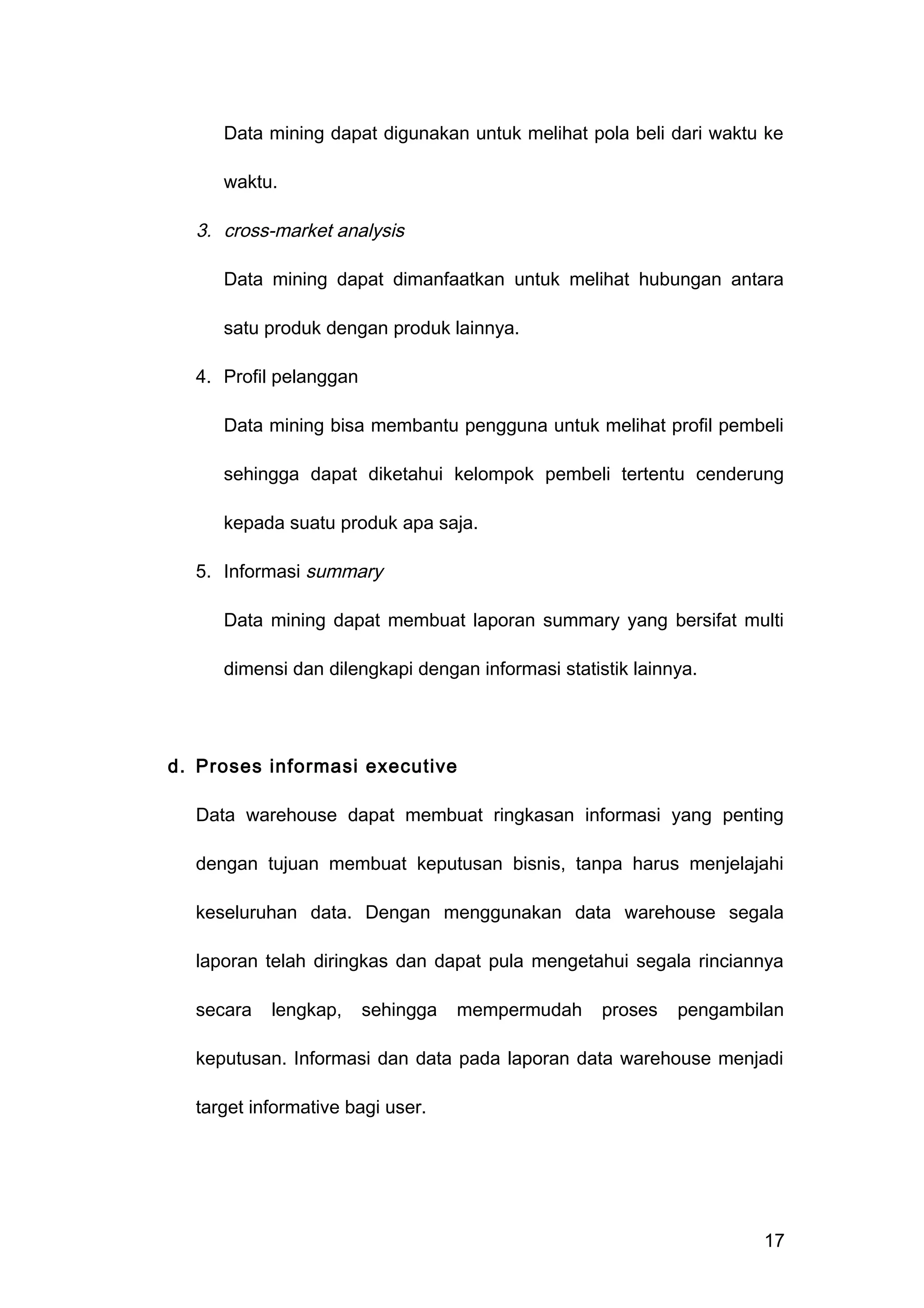Data mining dapat digunakan untuk melihat pola beli dari waktu ke
waktu.
3. cross-market analysis
Data mining dapat dimanfaatkan untuk melihat hubungan antara
satu produk dengan produk lainnya.
4. Profil pelanggan
Data mining bisa membantu pengguna untuk melihat profil pembeli
sehingga dapat diketahui kelompok pembeli tertentu cenderung
kepada suatu produk apa saja.
5. Informasi summary
Data mining dapat membuat laporan summary yang bersifat multi
dimensi dan dilengkapi dengan informasi statistik lainnya.
d. Proses informasi executive
Data warehouse dapat membuat ringkasan informasi yang penting
dengan tujuan membuat keputusan bisnis, tanpa harus menjelajahi
keseluruhan data. Dengan menggunakan data warehouse segala
laporan telah diringkas dan dapat pula mengetahui segala rinciannya
secara lengkap, sehingga mempermudah proses pengambilan
keputusan. Informasi dan data pada laporan data warehouse menjadi
target informative bagi user.
17
 