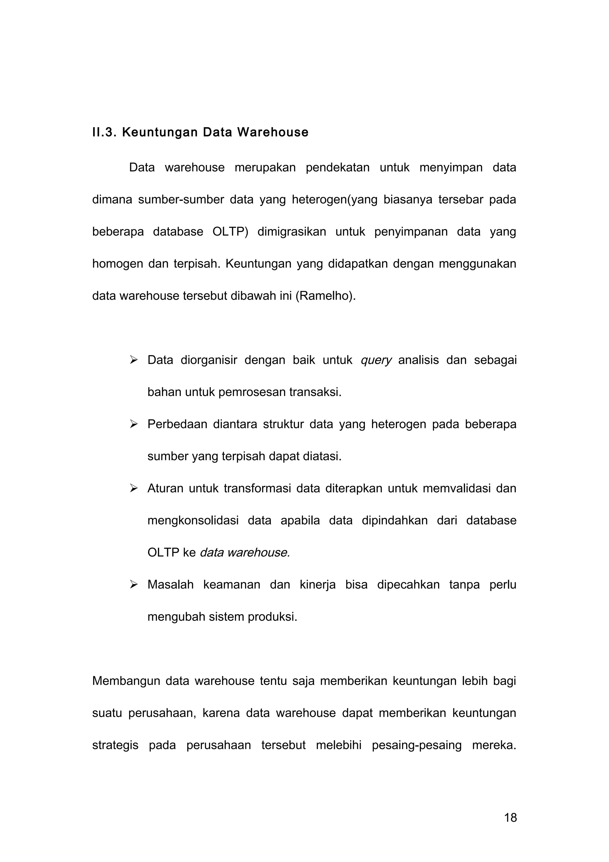 II.3. Keuntungan Data Warehouse
Data warehouse merupakan pendekatan untuk menyimpan data
dimana sumber-sumber data yang heterogen(yang biasanya tersebar pada
beberapa database OLTP) dimigrasikan untuk penyimpanan data yang
homogen dan terpisah. Keuntungan yang didapatkan dengan menggunakan
data warehouse tersebut dibawah ini (Ramelho).
 Data diorganisir dengan baik untuk query analisis dan sebagai
bahan untuk pemrosesan transaksi.
 Perbedaan diantara struktur data yang heterogen pada beberapa
sumber yang terpisah dapat diatasi.
 Aturan untuk transformasi data diterapkan untuk memvalidasi dan
mengkonsolidasi data apabila data dipindahkan dari database
OLTP ke data warehouse.
 Masalah keamanan dan kinerja bisa dipecahkan tanpa perlu
mengubah sistem produksi.
Membangun data warehouse tentu saja memberikan keuntungan lebih bagi
suatu perusahaan, karena data warehouse dapat memberikan keuntungan
strategis pada perusahaan tersebut melebihi pesaing-pesaing mereka.
18
 