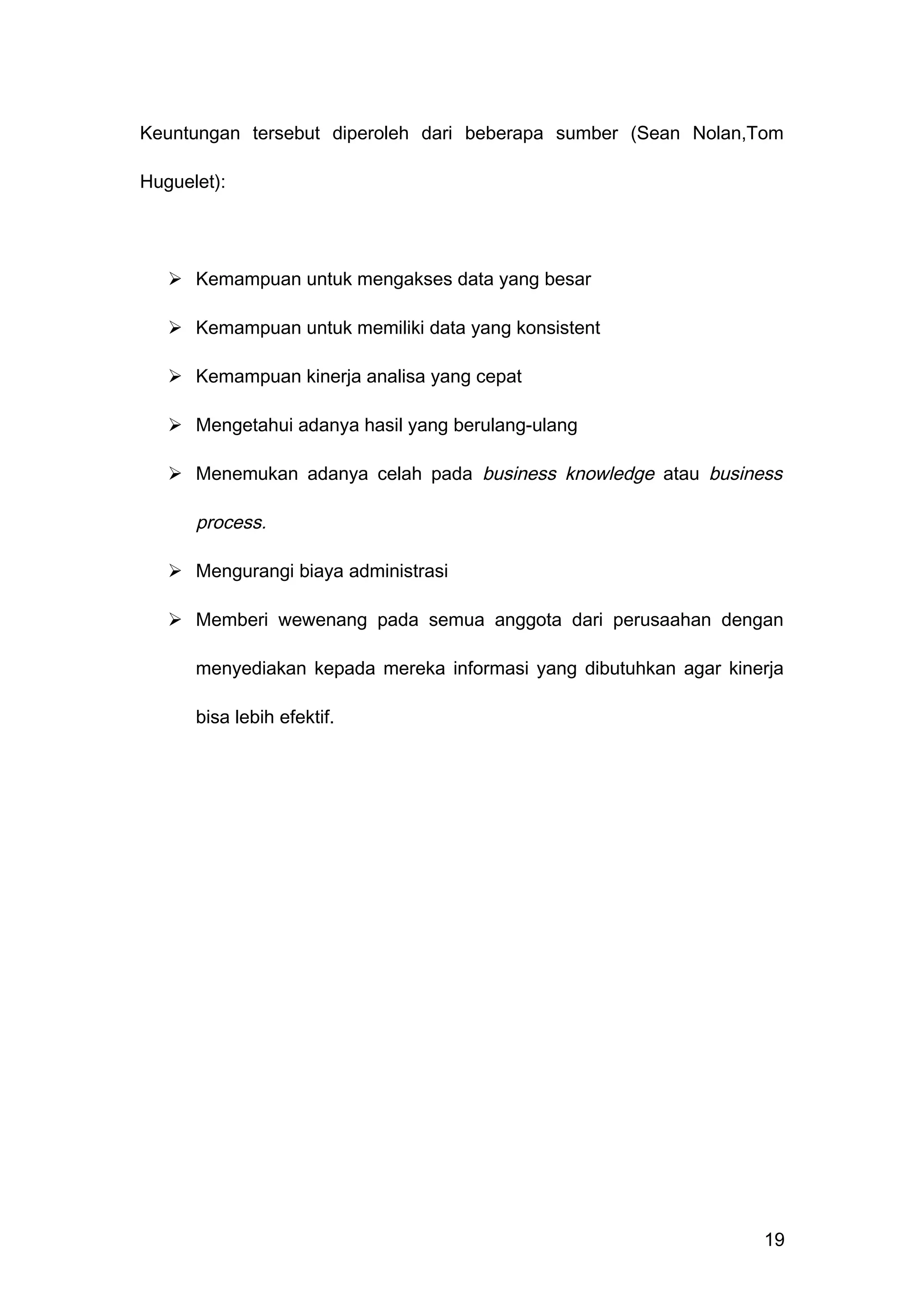 Keuntungan tersebut diperoleh dari beberapa sumber (Sean Nolan,Tom
Huguelet):
 Kemampuan untuk mengakses data yang besar
 Kemampuan untuk memiliki data yang konsistent
 Kemampuan kinerja analisa yang cepat
 Mengetahui adanya hasil yang berulang-ulang
 Menemukan adanya celah pada business knowledge atau business
process.
 Mengurangi biaya administrasi
 Memberi wewenang pada semua anggota dari perusaahan dengan
menyediakan kepada mereka informasi yang dibutuhkan agar kinerja
bisa lebih efektif.
19
 