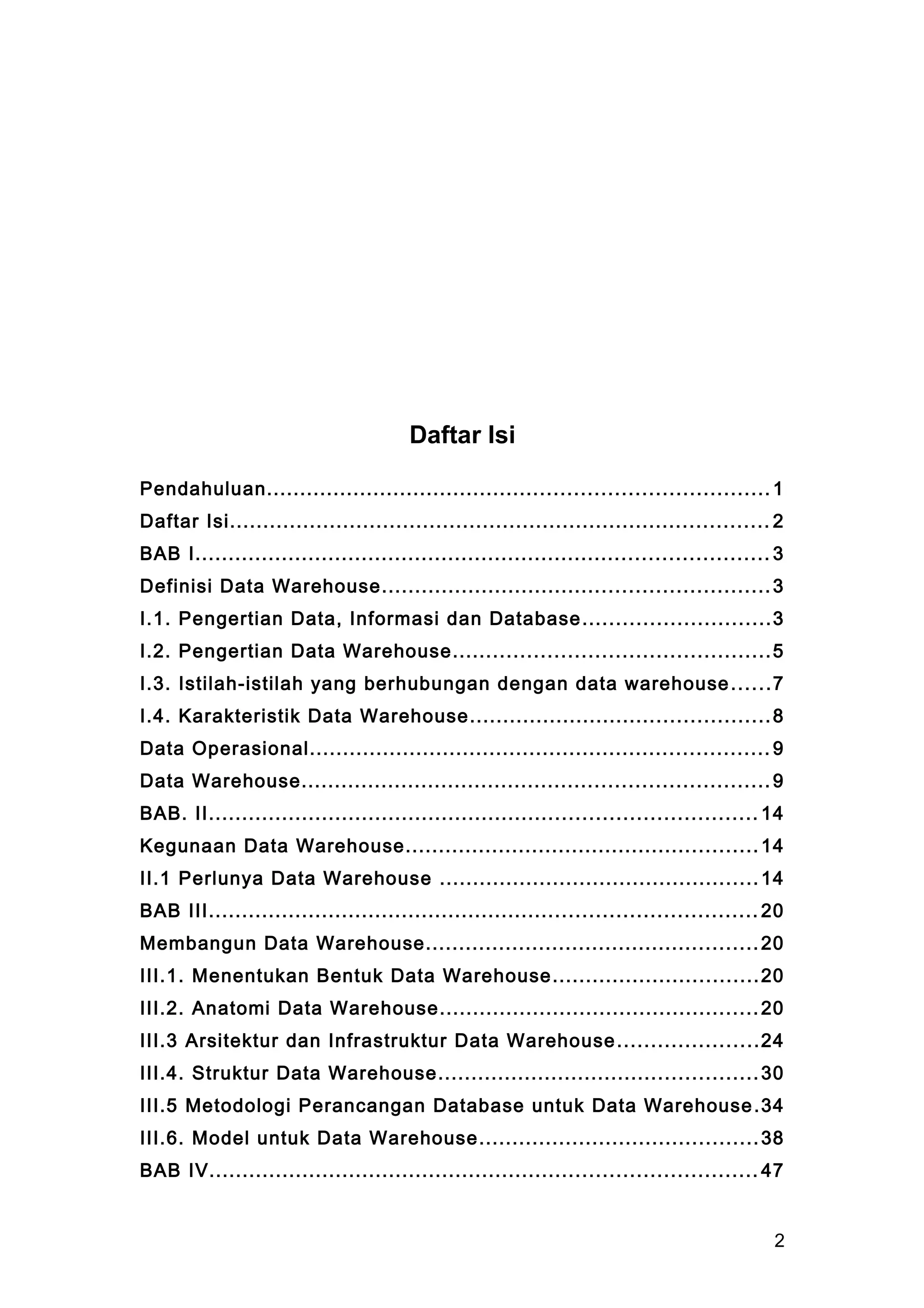 Daftar Isi
Pendahuluan........................................................................... 1
Daftar Isi................................................................................. 2
BAB I...................................................................................... 3
Definisi Data Warehouse..........................................................3
I.1. Pengertian Data, Informasi dan Database............................3
I.2. Pengertian Data Warehouse...............................................5
I.3. Istilah-istilah yang berhubungan dengan data warehouse......7
I.4. Karakteristik Data Warehouse.............................................8
Data Operasional..................................................................... 9
Data Warehouse...................................................................... 9
BAB. II.................................................................................. 14
Kegunaan Data Warehouse..................................................... 14
II.1 Perlunya Data Warehouse ................................................14
BAB III.................................................................................. 20
Membangun Data Warehouse..................................................20
III.1. Menentukan Bentuk Data Warehouse...............................20
III.2. Anatomi Data Warehouse................................................20
III.3 Arsitektur dan Infrastruktur Data Warehouse.....................24
III.4. Struktur Data Warehouse................................................30
III.5 Metodologi Perancangan Database untuk Data Warehouse.34
III.6. Model untuk Data Warehouse..........................................38
BAB IV.................................................................................. 47
2
 