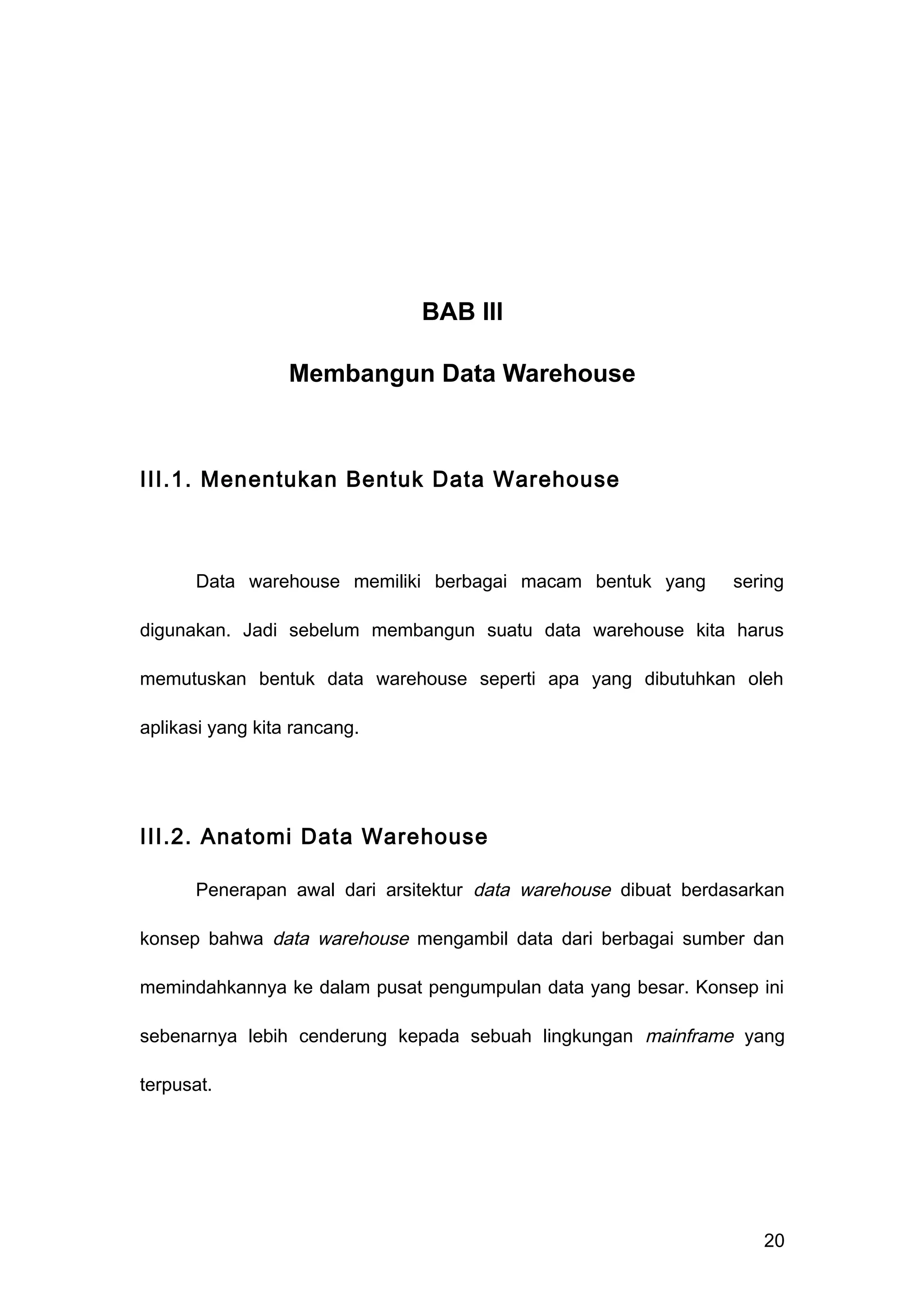 BAB III
Membangun Data Warehouse
III.1. Menentukan Bentuk Data Warehouse
Data warehouse memiliki berbagai macam bentuk yang sering
digunakan. Jadi sebelum membangun suatu data warehouse kita harus
memutuskan bentuk data warehouse seperti apa yang dibutuhkan oleh
aplikasi yang kita rancang.
III.2. Anatomi Data Warehouse
Penerapan awal dari arsitektur data warehouse dibuat berdasarkan
konsep bahwa data warehouse mengambil data dari berbagai sumber dan
memindahkannya ke dalam pusat pengumpulan data yang besar. Konsep ini
sebenarnya lebih cenderung kepada sebuah lingkungan mainframe yang
terpusat.
20
 