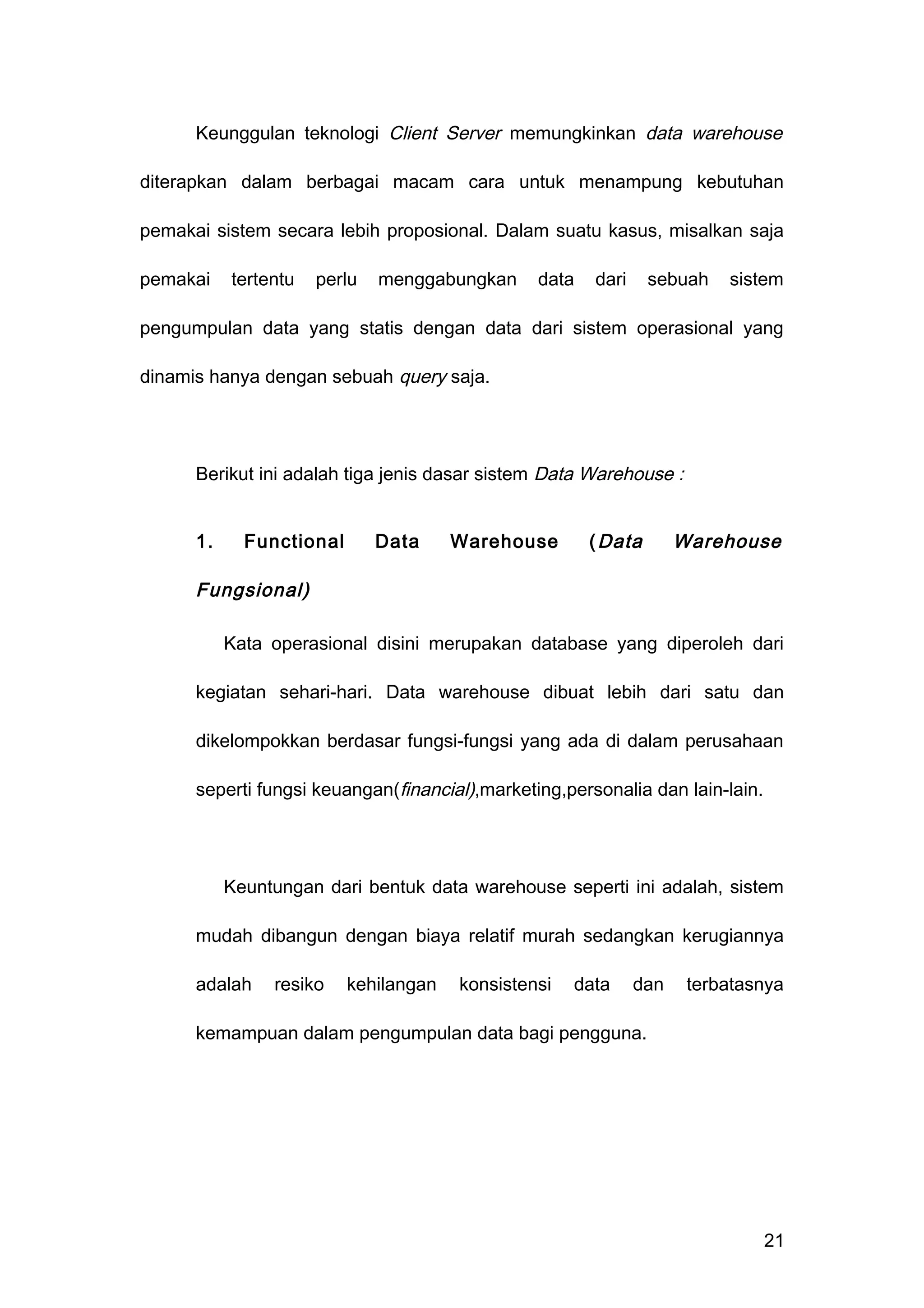 Keunggulan teknologi Client Server memungkinkan data warehouse
diterapkan dalam berbagai macam cara untuk menampung kebutuhan
pemakai sistem secara lebih proposional. Dalam suatu kasus, misalkan saja
pemakai tertentu perlu menggabungkan data dari sebuah sistem
pengumpulan data yang statis dengan data dari sistem operasional yang
dinamis hanya dengan sebuah query saja.
Berikut ini adalah tiga jenis dasar sistem Data Warehouse :
1. Functional Data Warehouse (Data Warehouse
Fungsional)
Kata operasional disini merupakan database yang diperoleh dari
kegiatan sehari-hari. Data warehouse dibuat lebih dari satu dan
dikelompokkan berdasar fungsi-fungsi yang ada di dalam perusahaan
seperti fungsi keuangan(financial),marketing,personalia dan lain-lain.
Keuntungan dari bentuk data warehouse seperti ini adalah, sistem
mudah dibangun dengan biaya relatif murah sedangkan kerugiannya
adalah resiko kehilangan konsistensi data dan terbatasnya
kemampuan dalam pengumpulan data bagi pengguna.
21
 