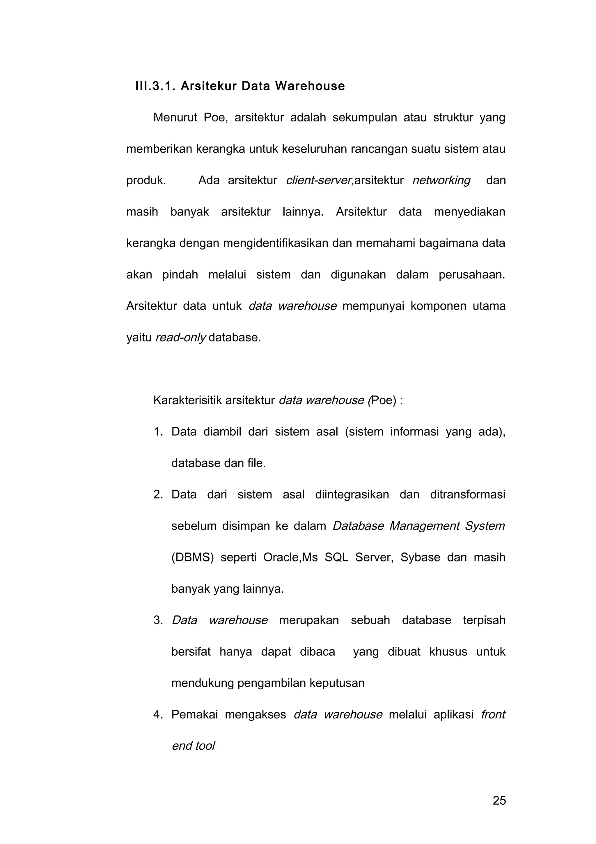 III.3.1. Arsitekur Data Warehouse
Menurut Poe, arsitektur adalah sekumpulan atau struktur yang
memberikan kerangka untuk keseluruhan rancangan suatu sistem atau
produk. Ada arsitektur client-server,arsitektur networking dan
masih banyak arsitektur lainnya. Arsitektur data menyediakan
kerangka dengan mengidentifikasikan dan memahami bagaimana data
akan pindah melalui sistem dan digunakan dalam perusahaan.
Arsitektur data untuk data warehouse mempunyai komponen utama
yaitu read-only database.
Karakterisitik arsitektur data warehouse (Poe) :
1. Data diambil dari sistem asal (sistem informasi yang ada),
database dan file.
2. Data dari sistem asal diintegrasikan dan ditransformasi
sebelum disimpan ke dalam Database Management System
(DBMS) seperti Oracle,Ms SQL Server, Sybase dan masih
banyak yang lainnya.
3. Data warehouse merupakan sebuah database terpisah
bersifat hanya dapat dibaca yang dibuat khusus untuk
mendukung pengambilan keputusan
4. Pemakai mengakses data warehouse melalui aplikasi front
end tool
25
 