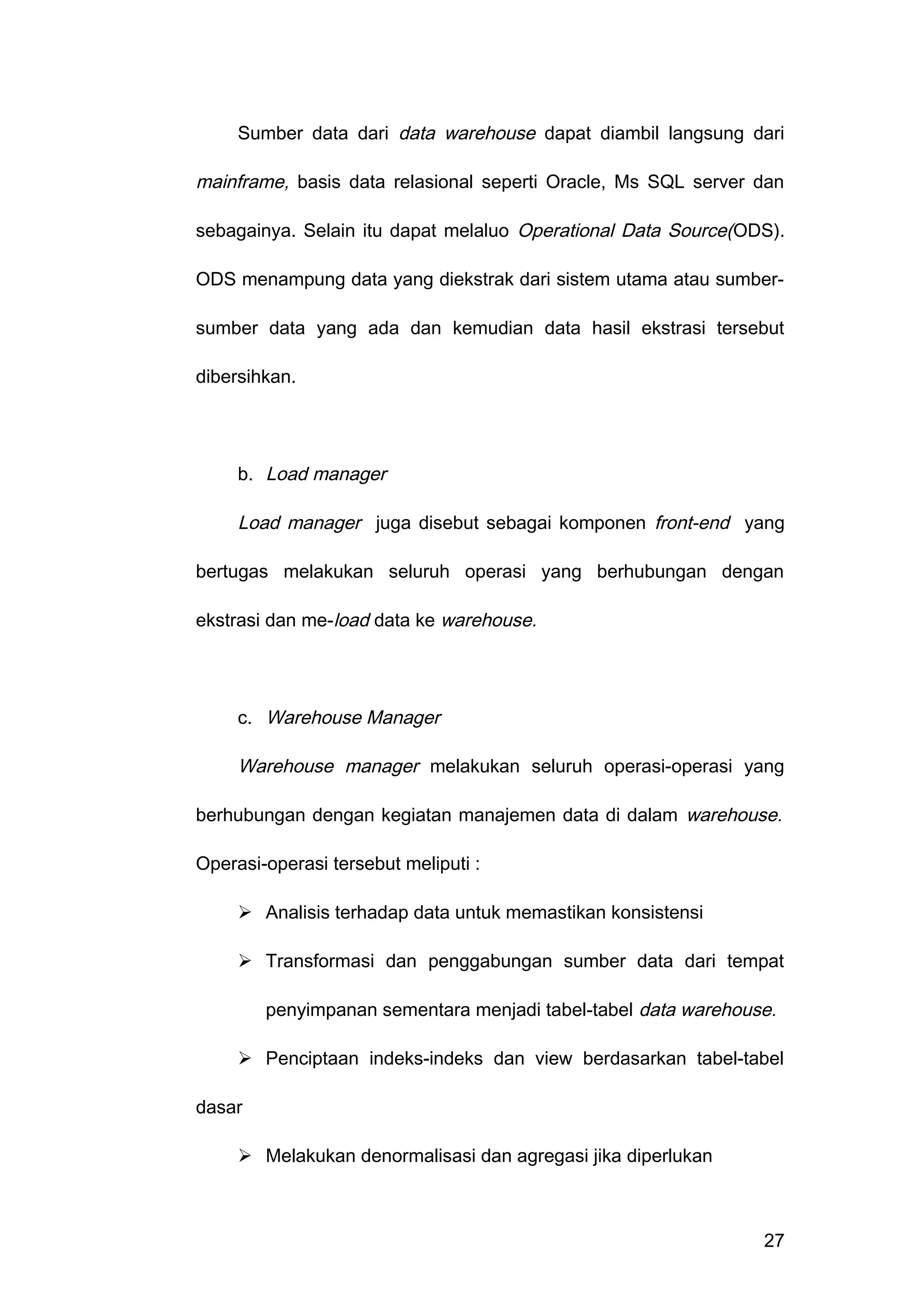 Sumber data dari data warehouse dapat diambil langsung dari
mainframe, basis data relasional seperti Oracle, Ms SQL server dan
sebagainya. Selain itu dapat melaluo Operational Data Source(ODS).
ODS menampung data yang diekstrak dari sistem utama atau sumber-
sumber data yang ada dan kemudian data hasil ekstrasi tersebut
dibersihkan.
b. Load manager
Load manager juga disebut sebagai komponen front-end yang
bertugas melakukan seluruh operasi yang berhubungan dengan
ekstrasi dan me-load data ke warehouse.
c. Warehouse Manager
Warehouse manager melakukan seluruh operasi-operasi yang
berhubungan dengan kegiatan manajemen data di dalam warehouse.
Operasi-operasi tersebut meliputi :
 Analisis terhadap data untuk memastikan konsistensi
 Transformasi dan penggabungan sumber data dari tempat
penyimpanan sementara menjadi tabel-tabel data warehouse.
 Penciptaan indeks-indeks dan view berdasarkan tabel-tabel
dasar
 Melakukan denormalisasi dan agregasi jika diperlukan
27
 