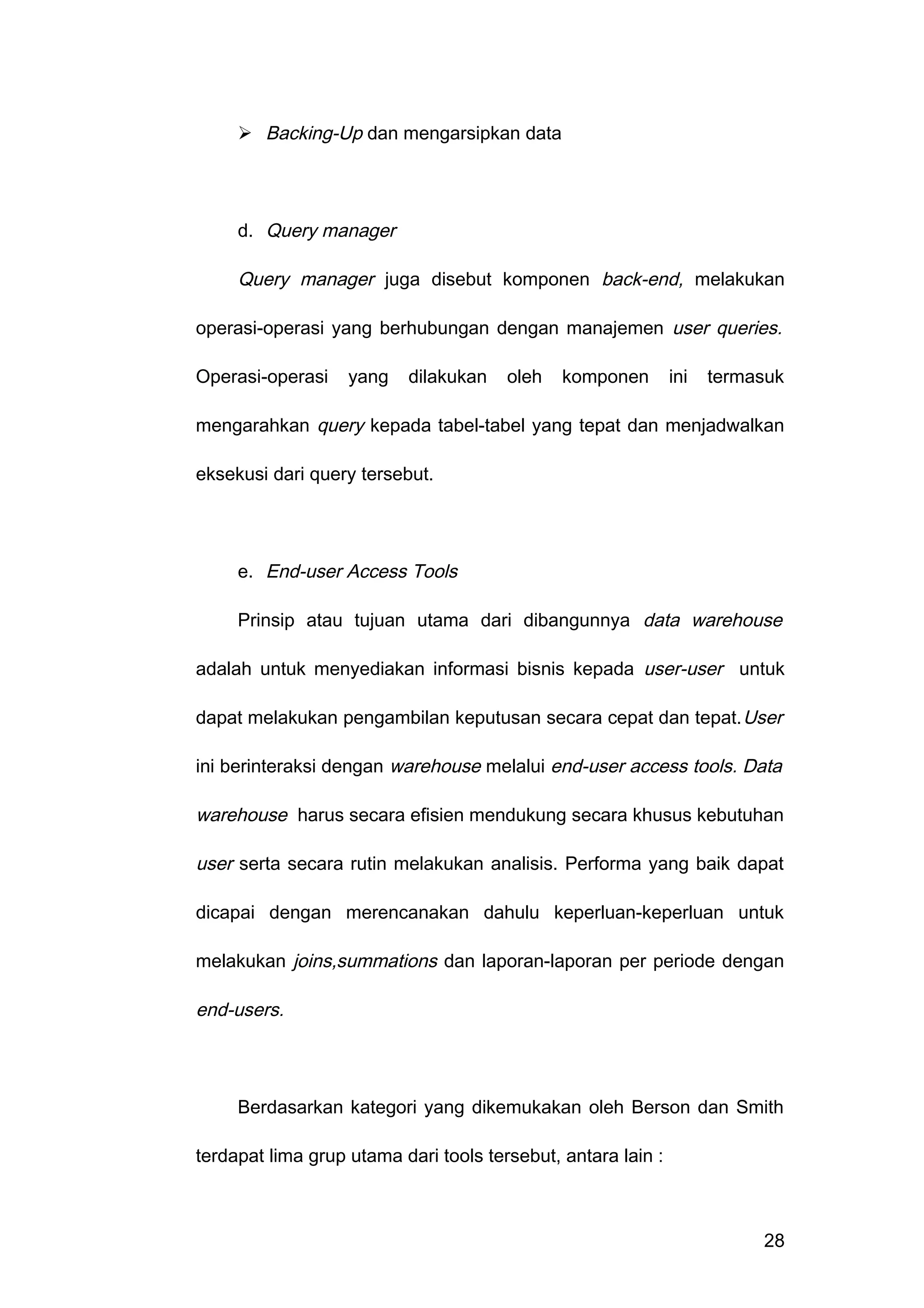  Backing-Up dan mengarsipkan data
d. Query manager
Query manager juga disebut komponen back-end, melakukan
operasi-operasi yang berhubungan dengan manajemen user queries.
Operasi-operasi yang dilakukan oleh komponen ini termasuk
mengarahkan query kepada tabel-tabel yang tepat dan menjadwalkan
eksekusi dari query tersebut.
e. End-user Access Tools
Prinsip atau tujuan utama dari dibangunnya data warehouse
adalah untuk menyediakan informasi bisnis kepada user-user untuk
dapat melakukan pengambilan keputusan secara cepat dan tepat.User
ini berinteraksi dengan warehouse melalui end-user access tools. Data
warehouse harus secara efisien mendukung secara khusus kebutuhan
user serta secara rutin melakukan analisis. Performa yang baik dapat
dicapai dengan merencanakan dahulu keperluan-keperluan untuk
melakukan joins,summations dan laporan-laporan per periode dengan
end-users.
Berdasarkan kategori yang dikemukakan oleh Berson dan Smith
terdapat lima grup utama dari tools tersebut, antara lain :
28
 