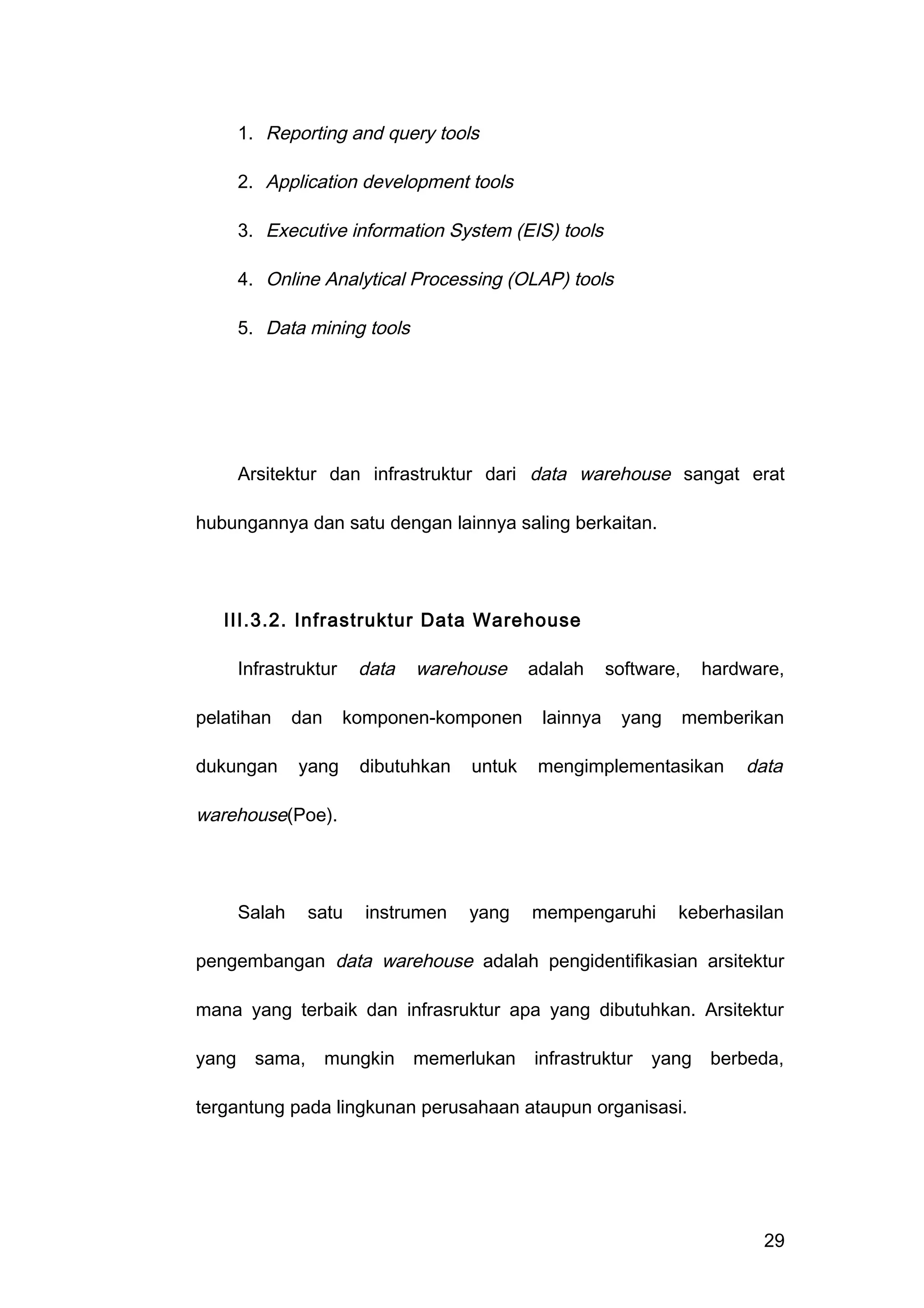 1. Reporting and query tools
2. Application development tools
3. Executive information System (EIS) tools
4. Online Analytical Processing (OLAP) tools
5. Data mining tools
Arsitektur dan infrastruktur dari data warehouse sangat erat
hubungannya dan satu dengan lainnya saling berkaitan.
III.3.2. Infrastruktur Data Warehouse
Infrastruktur data warehouse adalah software, hardware,
pelatihan dan komponen-komponen lainnya yang memberikan
dukungan yang dibutuhkan untuk mengimplementasikan data
warehouse(Poe).
Salah satu instrumen yang mempengaruhi keberhasilan
pengembangan data warehouse adalah pengidentifikasian arsitektur
mana yang terbaik dan infrasruktur apa yang dibutuhkan. Arsitektur
yang sama, mungkin memerlukan infrastruktur yang berbeda,
tergantung pada lingkunan perusahaan ataupun organisasi.
29
 