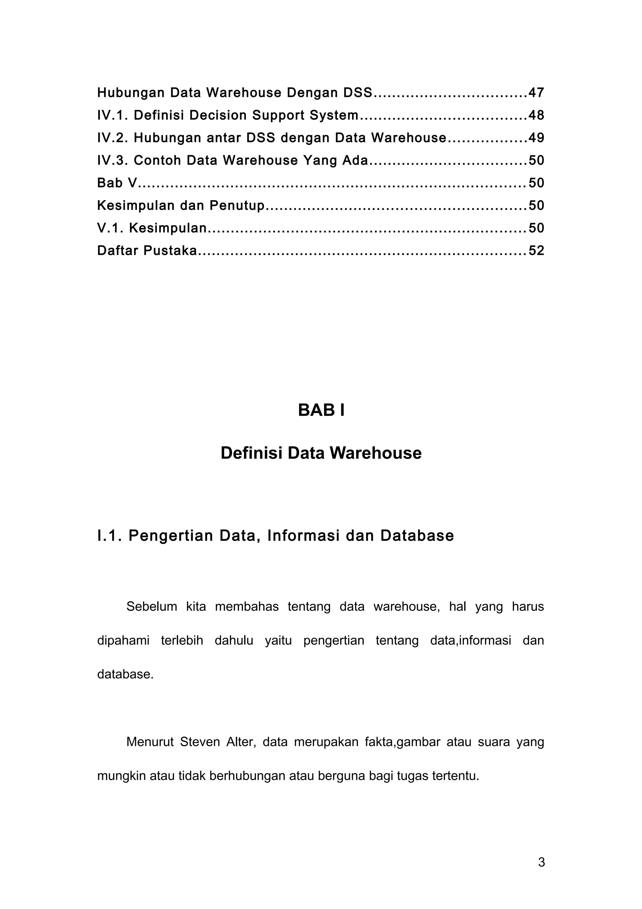 Hubungan Data Warehouse Dengan DSS.................................47
IV.1. Definisi Decision Support System....................................48
IV.2. Hubungan antar DSS dengan Data Warehouse.................49
IV.3. Contoh Data Warehouse Yang Ada..................................50
Bab V.................................................................................... 50
Kesimpulan dan Penutup........................................................50
V.1. Kesimpulan..................................................................... 50
Daftar Pustaka....................................................................... 52
BAB I
Definisi Data Warehouse
I.1. Pengertian Data, Informasi dan Database
Sebelum kita membahas tentang data warehouse, hal yang harus
dipahami terlebih dahulu yaitu pengertian tentang data,informasi dan
database.
Menurut Steven Alter, data merupakan fakta,gambar atau suara yang
mungkin atau tidak berhubungan atau berguna bagi tugas tertentu.
3
 