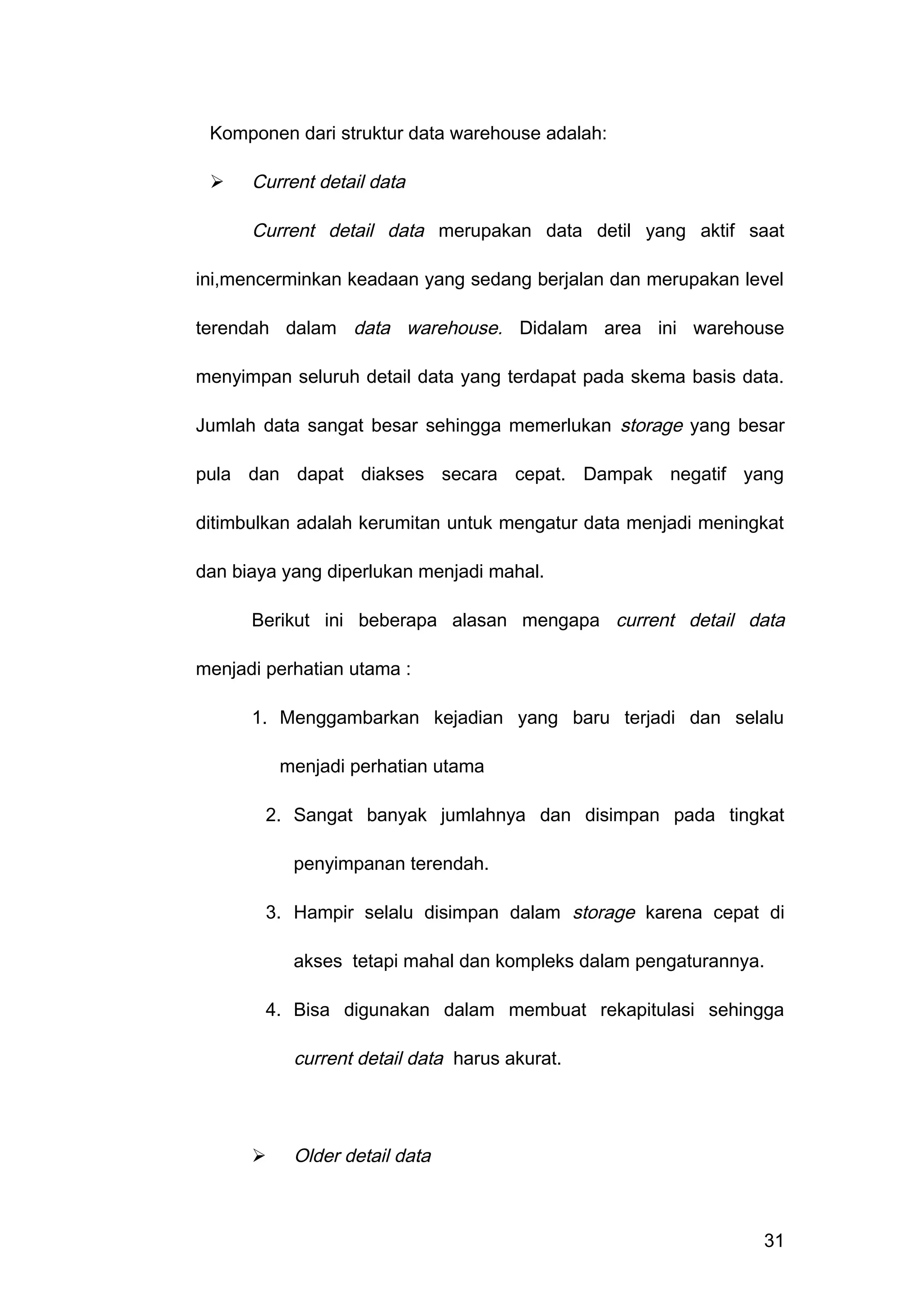 Komponen dari struktur data warehouse adalah:
 Current detail data
Current detail data merupakan data detil yang aktif saat
ini,mencerminkan keadaan yang sedang berjalan dan merupakan level
terendah dalam data warehouse. Didalam area ini warehouse
menyimpan seluruh detail data yang terdapat pada skema basis data.
Jumlah data sangat besar sehingga memerlukan storage yang besar
pula dan dapat diakses secara cepat. Dampak negatif yang
ditimbulkan adalah kerumitan untuk mengatur data menjadi meningkat
dan biaya yang diperlukan menjadi mahal.
Berikut ini beberapa alasan mengapa current detail data
menjadi perhatian utama :
1. Menggambarkan kejadian yang baru terjadi dan selalu
menjadi perhatian utama
2. Sangat banyak jumlahnya dan disimpan pada tingkat
penyimpanan terendah.
3. Hampir selalu disimpan dalam storage karena cepat di
akses tetapi mahal dan kompleks dalam pengaturannya.
4. Bisa digunakan dalam membuat rekapitulasi sehingga
current detail data harus akurat.
 Older detail data
31
 