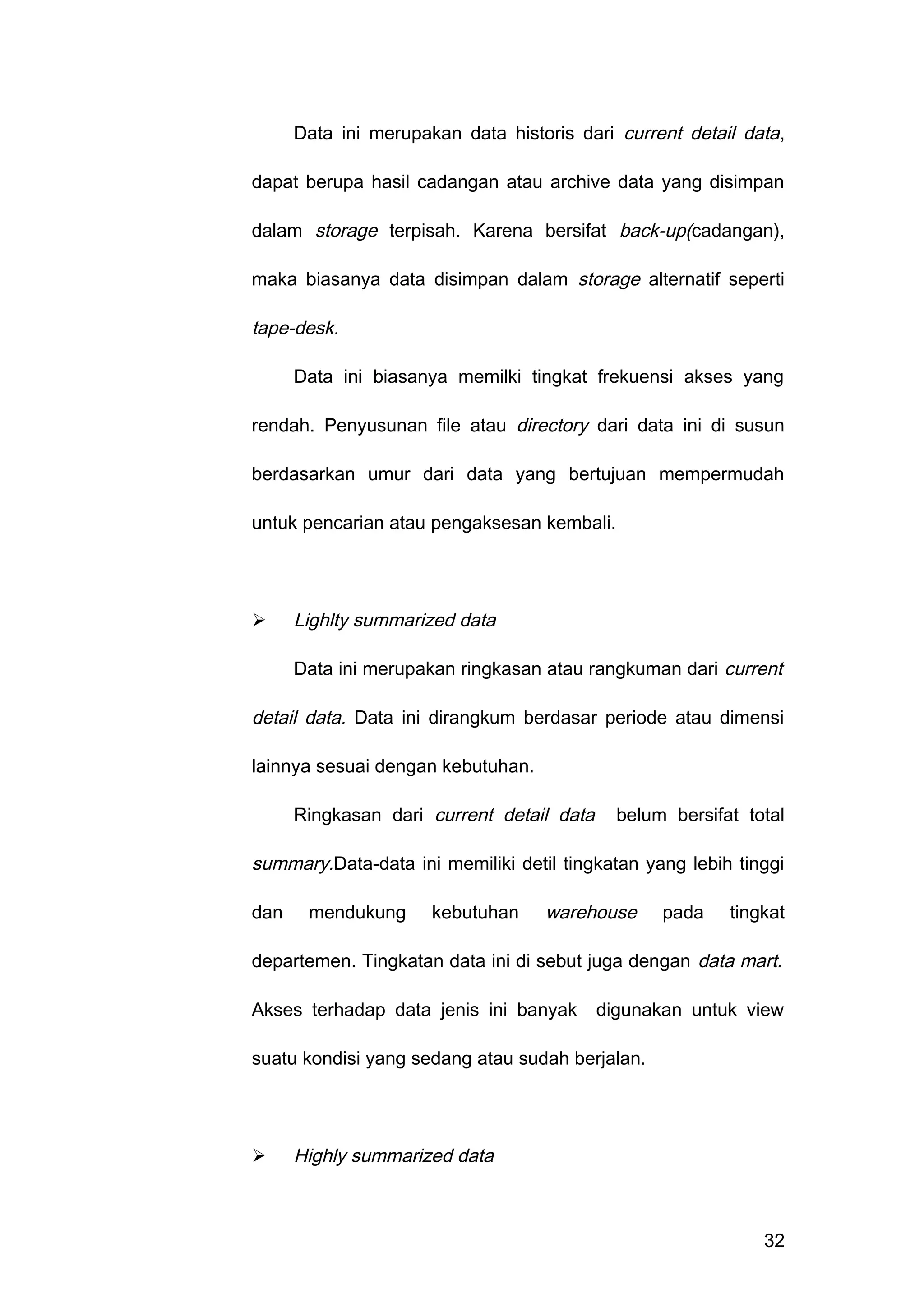 Data ini merupakan data historis dari current detail data,
dapat berupa hasil cadangan atau archive data yang disimpan
dalam storage terpisah. Karena bersifat back-up(cadangan),
maka biasanya data disimpan dalam storage alternatif seperti
tape-desk.
Data ini biasanya memilki tingkat frekuensi akses yang
rendah. Penyusunan file atau directory dari data ini di susun
berdasarkan umur dari data yang bertujuan mempermudah
untuk pencarian atau pengaksesan kembali.
 Lighlty summarized data
Data ini merupakan ringkasan atau rangkuman dari current
detail data. Data ini dirangkum berdasar periode atau dimensi
lainnya sesuai dengan kebutuhan.
Ringkasan dari current detail data belum bersifat total
summary.Data-data ini memiliki detil tingkatan yang lebih tinggi
dan mendukung kebutuhan warehouse pada tingkat
departemen. Tingkatan data ini di sebut juga dengan data mart.
Akses terhadap data jenis ini banyak digunakan untuk view
suatu kondisi yang sedang atau sudah berjalan.
 Highly summarized data
32
 