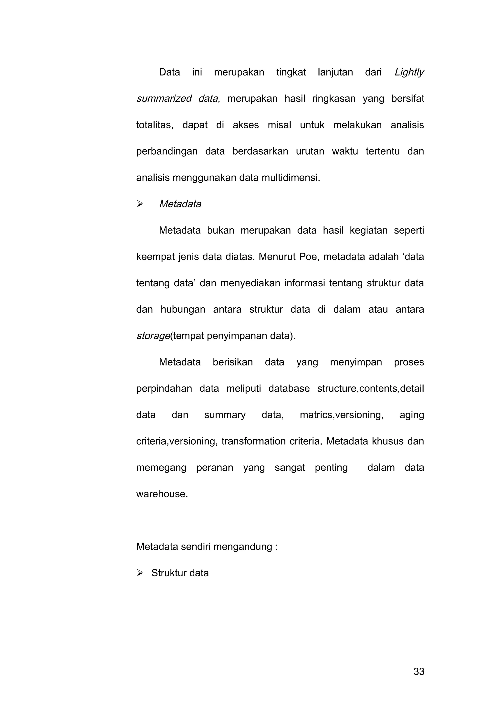 Data ini merupakan tingkat lanjutan dari Lightly
summarized data, merupakan hasil ringkasan yang bersifat
totalitas, dapat di akses misal untuk melakukan analisis
perbandingan data berdasarkan urutan waktu tertentu dan
analisis menggunakan data multidimensi.
 Metadata
Metadata bukan merupakan data hasil kegiatan seperti
keempat jenis data diatas. Menurut Poe, metadata adalah ‘data
tentang data’ dan menyediakan informasi tentang struktur data
dan hubungan antara struktur data di dalam atau antara
storage(tempat penyimpanan data).
Metadata berisikan data yang menyimpan proses
perpindahan data meliputi database structure,contents,detail
data dan summary data, matrics,versioning, aging
criteria,versioning, transformation criteria. Metadata khusus dan
memegang peranan yang sangat penting dalam data
warehouse.
Metadata sendiri mengandung :
 Struktur data
33
 