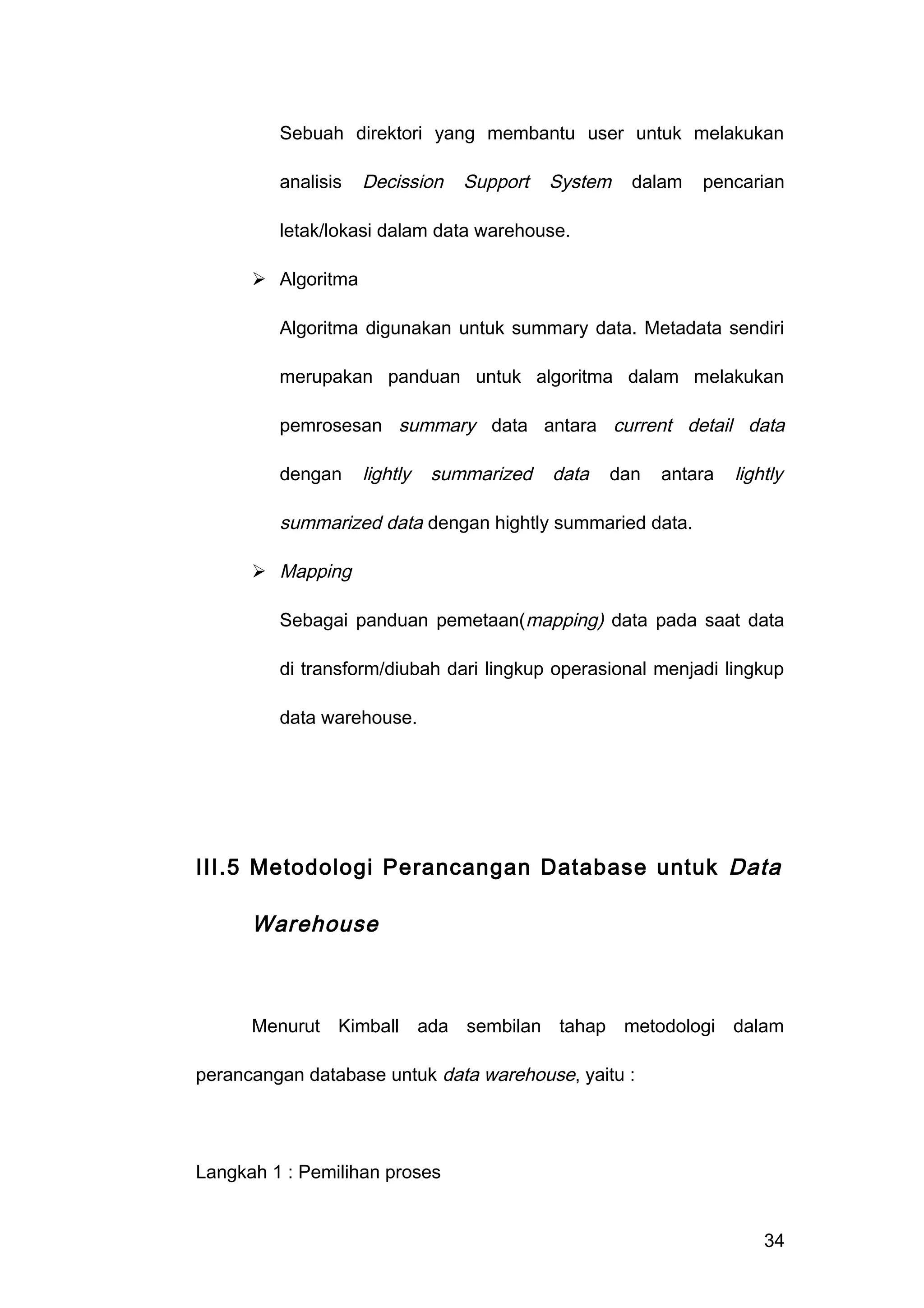 Sebuah direktori yang membantu user untuk melakukan
analisis Decission Support System dalam pencarian
letak/lokasi dalam data warehouse.
 Algoritma
Algoritma digunakan untuk summary data. Metadata sendiri
merupakan panduan untuk algoritma dalam melakukan
pemrosesan summary data antara current detail data
dengan lightly summarized data dan antara lightly
summarized data dengan hightly summaried data.
 Mapping
Sebagai panduan pemetaan(mapping) data pada saat data
di transform/diubah dari lingkup operasional menjadi lingkup
data warehouse.
III.5 Metodologi Perancangan Database untuk Data
Warehouse
Menurut Kimball ada sembilan tahap metodologi dalam
perancangan database untuk data warehouse, yaitu :
Langkah 1 : Pemilihan proses
34
 