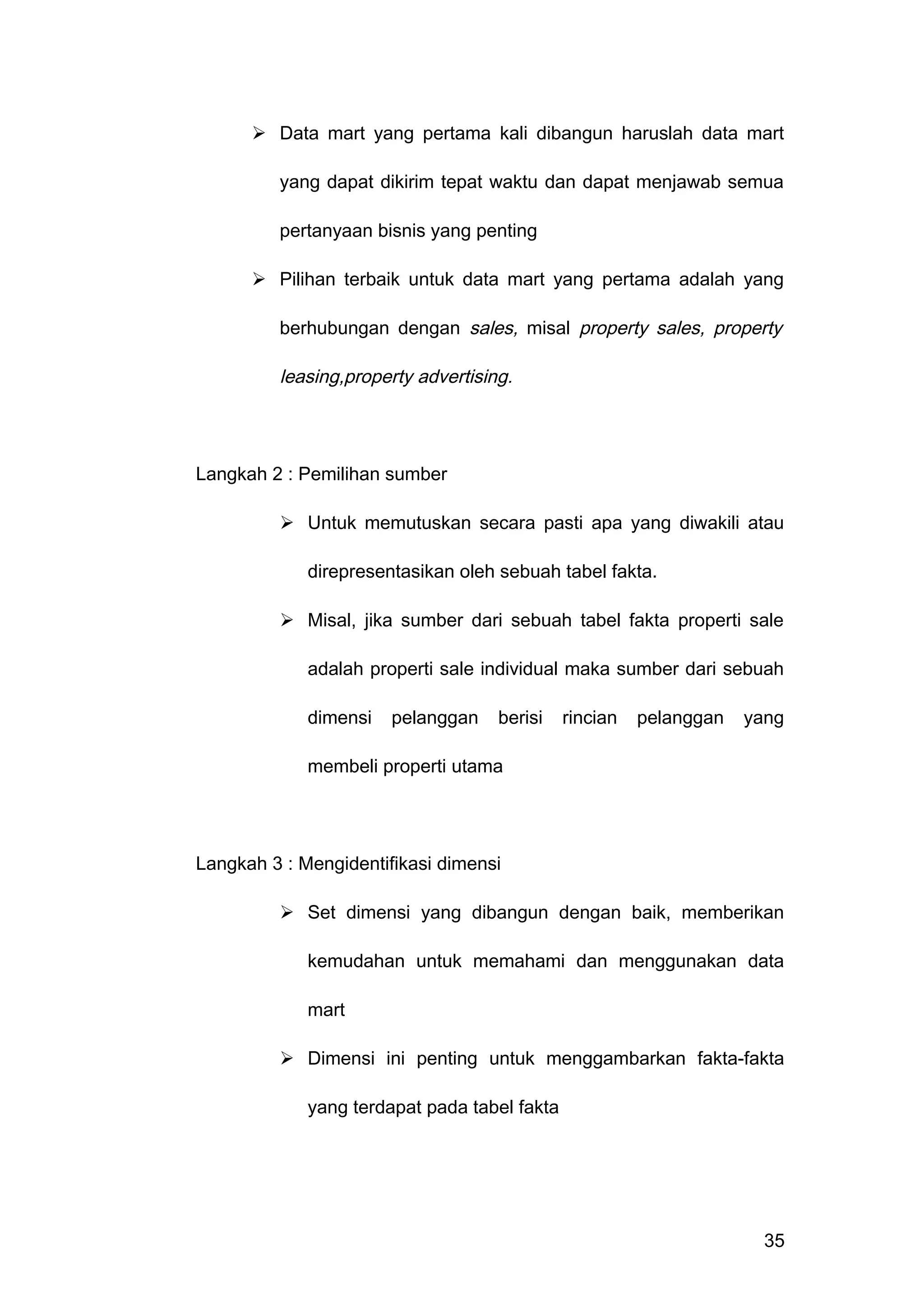  Data mart yang pertama kali dibangun haruslah data mart
yang dapat dikirim tepat waktu dan dapat menjawab semua
pertanyaan bisnis yang penting
 Pilihan terbaik untuk data mart yang pertama adalah yang
berhubungan dengan sales, misal property sales, property
leasing,property advertising.
Langkah 2 : Pemilihan sumber
 Untuk memutuskan secara pasti apa yang diwakili atau
direpresentasikan oleh sebuah tabel fakta.
 Misal, jika sumber dari sebuah tabel fakta properti sale
adalah properti sale individual maka sumber dari sebuah
dimensi pelanggan berisi rincian pelanggan yang
membeli properti utama
Langkah 3 : Mengidentifikasi dimensi
 Set dimensi yang dibangun dengan baik, memberikan
kemudahan untuk memahami dan menggunakan data
mart
 Dimensi ini penting untuk menggambarkan fakta-fakta
yang terdapat pada tabel fakta
35
 