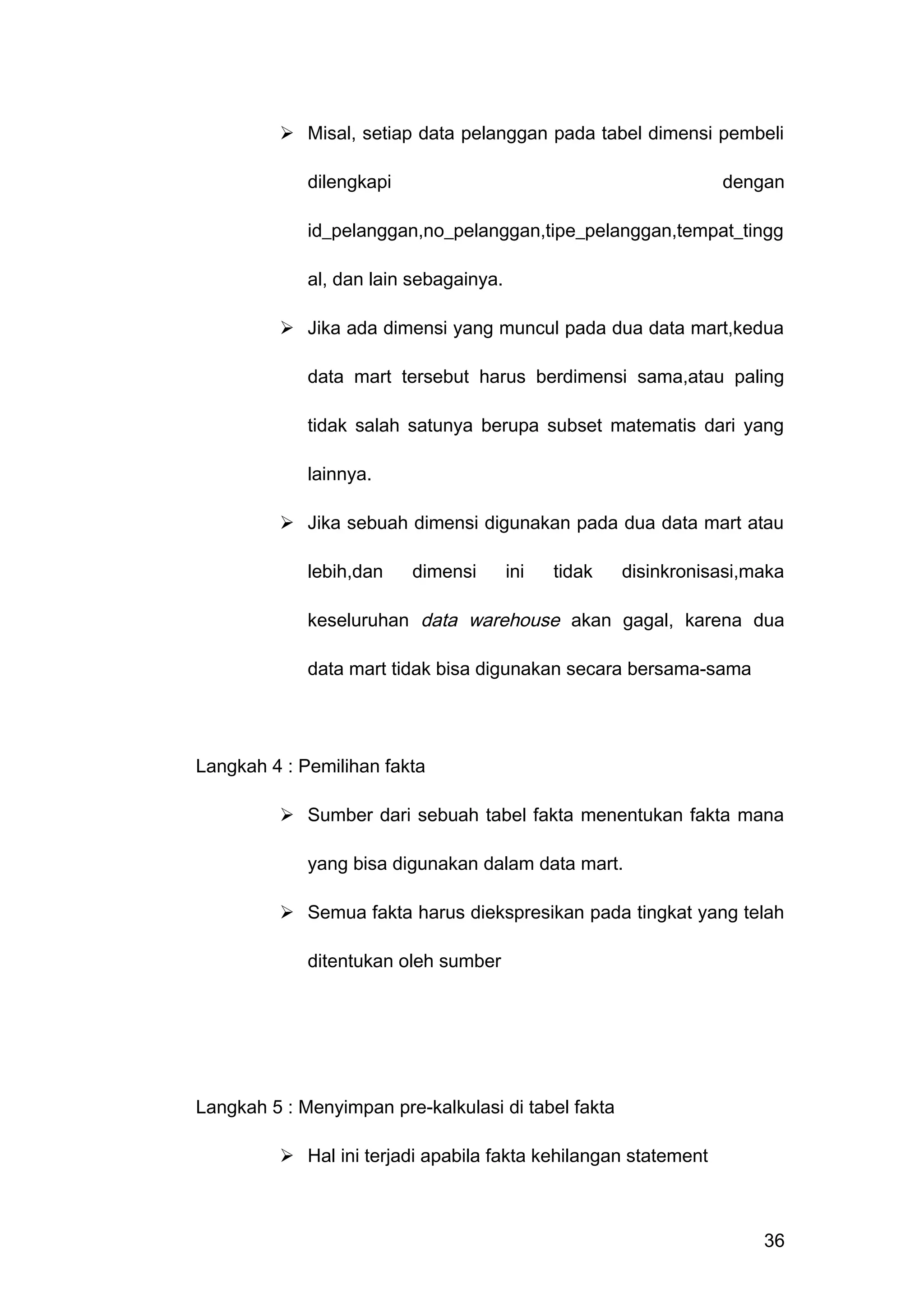  Misal, setiap data pelanggan pada tabel dimensi pembeli
dilengkapi dengan
id_pelanggan,no_pelanggan,tipe_pelanggan,tempat_tingg
al, dan lain sebagainya.
 Jika ada dimensi yang muncul pada dua data mart,kedua
data mart tersebut harus berdimensi sama,atau paling
tidak salah satunya berupa subset matematis dari yang
lainnya.
 Jika sebuah dimensi digunakan pada dua data mart atau
lebih,dan dimensi ini tidak disinkronisasi,maka
keseluruhan data warehouse akan gagal, karena dua
data mart tidak bisa digunakan secara bersama-sama
Langkah 4 : Pemilihan fakta
 Sumber dari sebuah tabel fakta menentukan fakta mana
yang bisa digunakan dalam data mart.
 Semua fakta harus diekspresikan pada tingkat yang telah
ditentukan oleh sumber
Langkah 5 : Menyimpan pre-kalkulasi di tabel fakta
 Hal ini terjadi apabila fakta kehilangan statement
36
 