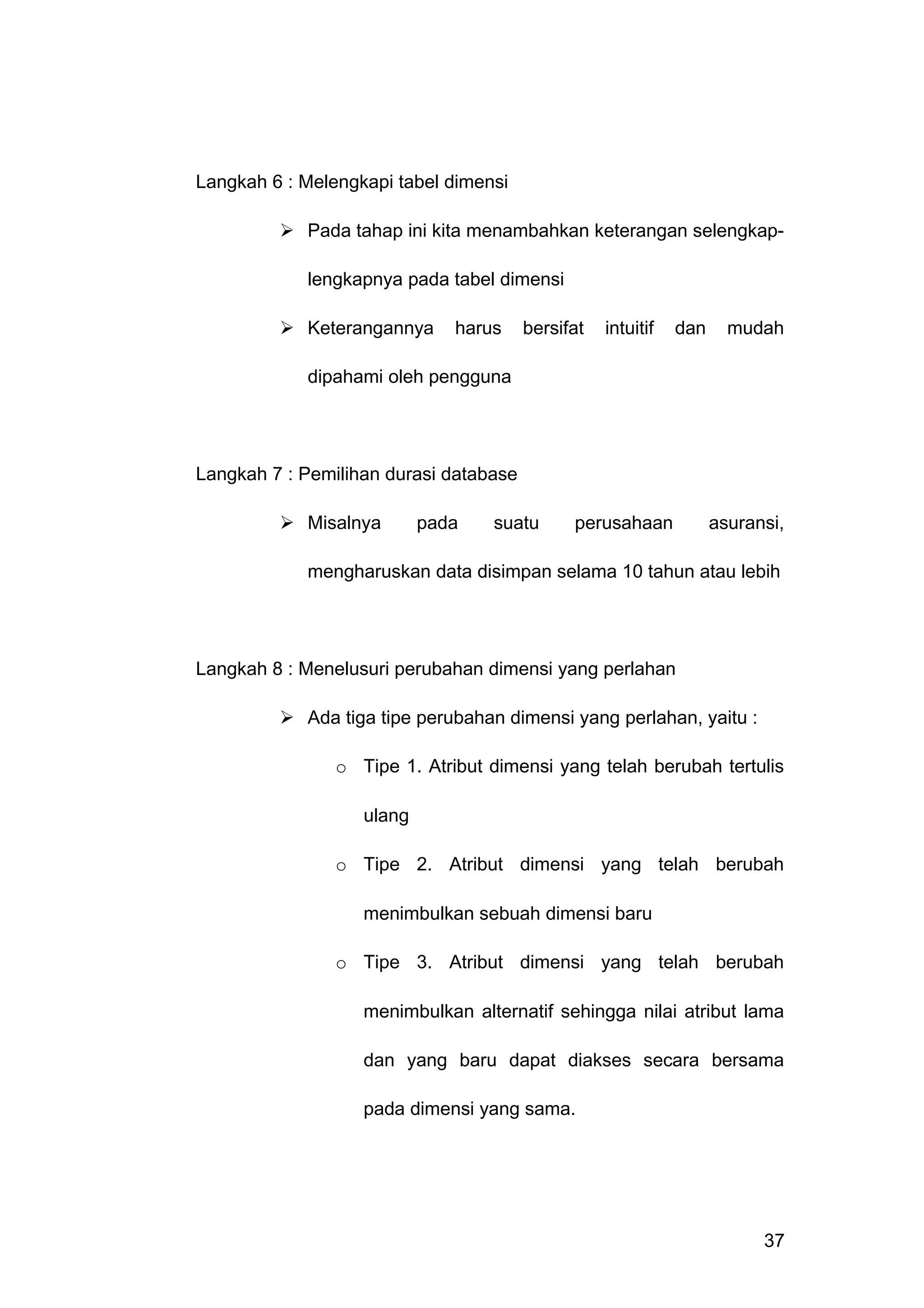 Langkah 6 : Melengkapi tabel dimensi
 Pada tahap ini kita menambahkan keterangan selengkap-
lengkapnya pada tabel dimensi
 Keterangannya harus bersifat intuitif dan mudah
dipahami oleh pengguna
Langkah 7 : Pemilihan durasi database
 Misalnya pada suatu perusahaan asuransi,
mengharuskan data disimpan selama 10 tahun atau lebih
Langkah 8 : Menelusuri perubahan dimensi yang perlahan
 Ada tiga tipe perubahan dimensi yang perlahan, yaitu :
o Tipe 1. Atribut dimensi yang telah berubah tertulis
ulang
o Tipe 2. Atribut dimensi yang telah berubah
menimbulkan sebuah dimensi baru
o Tipe 3. Atribut dimensi yang telah berubah
menimbulkan alternatif sehingga nilai atribut lama
dan yang baru dapat diakses secara bersama
pada dimensi yang sama.
37
 