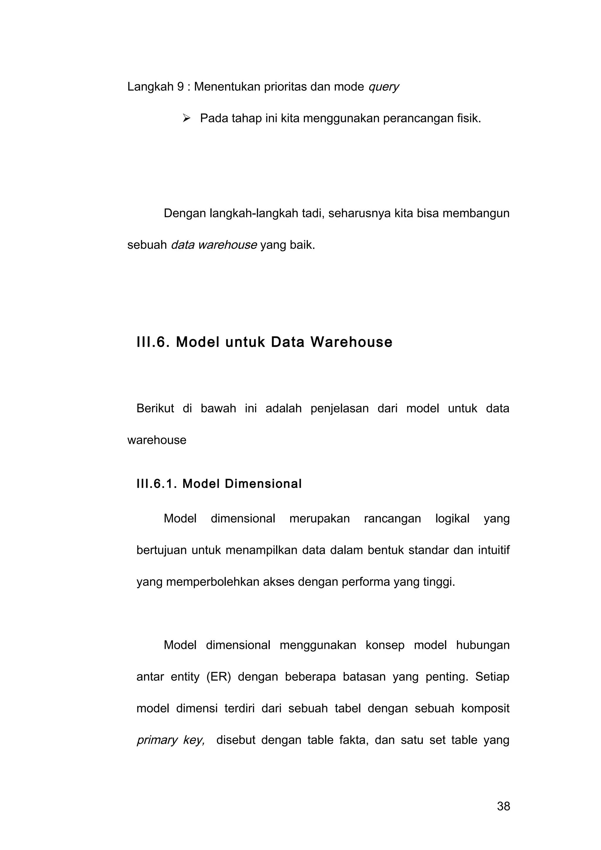 Langkah 9 : Menentukan prioritas dan mode query
 Pada tahap ini kita menggunakan perancangan fisik.
Dengan langkah-langkah tadi, seharusnya kita bisa membangun
sebuah data warehouse yang baik.
III.6. Model untuk Data Warehouse
Berikut di bawah ini adalah penjelasan dari model untuk data
warehouse
III.6.1. Model Dimensional
Model dimensional merupakan rancangan logikal yang
bertujuan untuk menampilkan data dalam bentuk standar dan intuitif
yang memperbolehkan akses dengan performa yang tinggi.
Model dimensional menggunakan konsep model hubungan
antar entity (ER) dengan beberapa batasan yang penting. Setiap
model dimensi terdiri dari sebuah tabel dengan sebuah komposit
primary key, disebut dengan table fakta, dan satu set table yang
38
 