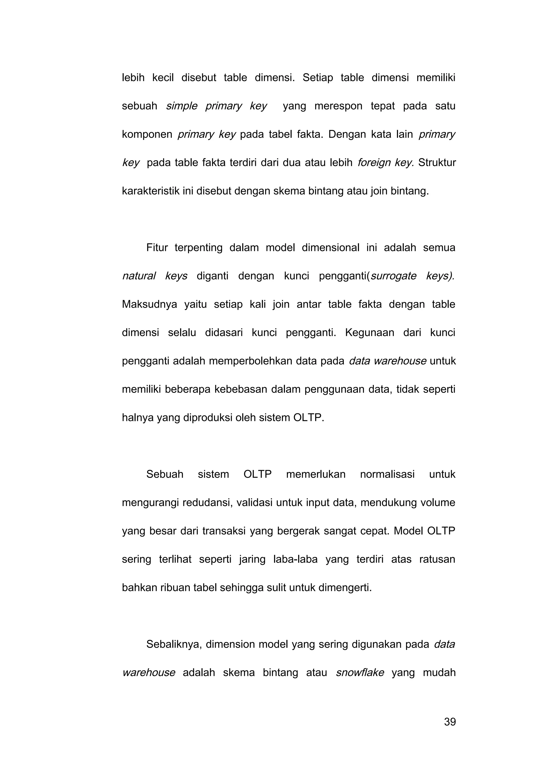 lebih kecil disebut table dimensi. Setiap table dimensi memiliki
sebuah simple primary key yang merespon tepat pada satu
komponen primary key pada tabel fakta. Dengan kata lain primary
key pada table fakta terdiri dari dua atau lebih foreign key. Struktur
karakteristik ini disebut dengan skema bintang atau join bintang.
Fitur terpenting dalam model dimensional ini adalah semua
natural keys diganti dengan kunci pengganti(surrogate keys).
Maksudnya yaitu setiap kali join antar table fakta dengan table
dimensi selalu didasari kunci pengganti. Kegunaan dari kunci
pengganti adalah memperbolehkan data pada data warehouse untuk
memiliki beberapa kebebasan dalam penggunaan data, tidak seperti
halnya yang diproduksi oleh sistem OLTP.
Sebuah sistem OLTP memerlukan normalisasi untuk
mengurangi redudansi, validasi untuk input data, mendukung volume
yang besar dari transaksi yang bergerak sangat cepat. Model OLTP
sering terlihat seperti jaring laba-laba yang terdiri atas ratusan
bahkan ribuan tabel sehingga sulit untuk dimengerti.
Sebaliknya, dimension model yang sering digunakan pada data
warehouse adalah skema bintang atau snowflake yang mudah
39
 