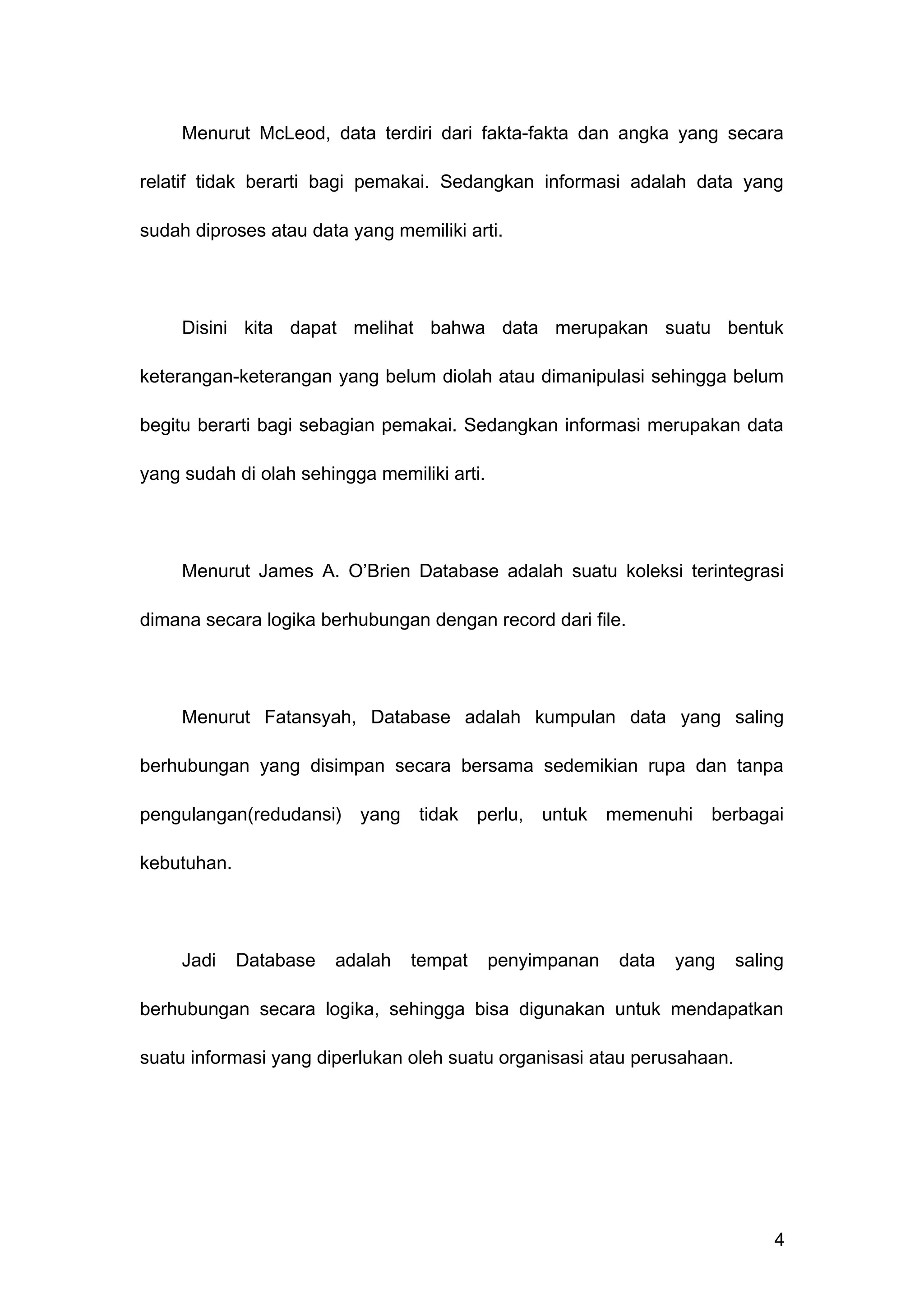 Menurut McLeod, data terdiri dari fakta-fakta dan angka yang secara
relatif tidak berarti bagi pemakai. Sedangkan informasi adalah data yang
sudah diproses atau data yang memiliki arti.
Disini kita dapat melihat bahwa data merupakan suatu bentuk
keterangan-keterangan yang belum diolah atau dimanipulasi sehingga belum
begitu berarti bagi sebagian pemakai. Sedangkan informasi merupakan data
yang sudah di olah sehingga memiliki arti.
Menurut James A. O’Brien Database adalah suatu koleksi terintegrasi
dimana secara logika berhubungan dengan record dari file.
Menurut Fatansyah, Database adalah kumpulan data yang saling
berhubungan yang disimpan secara bersama sedemikian rupa dan tanpa
pengulangan(redudansi) yang tidak perlu, untuk memenuhi berbagai
kebutuhan.
Jadi Database adalah tempat penyimpanan data yang saling
berhubungan secara logika, sehingga bisa digunakan untuk mendapatkan
suatu informasi yang diperlukan oleh suatu organisasi atau perusahaan.
4
 