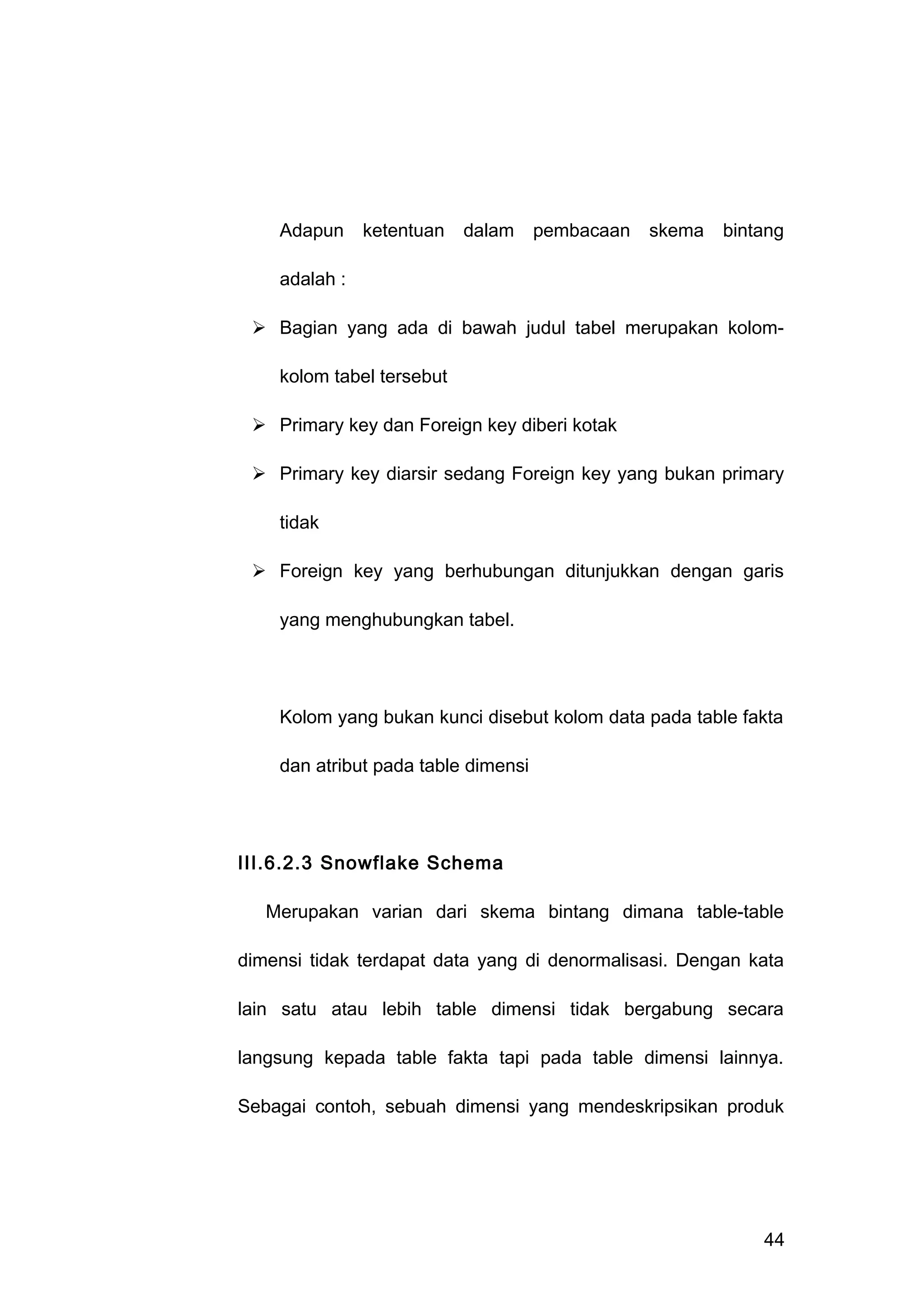 Adapun ketentuan dalam pembacaan skema bintang
adalah :
 Bagian yang ada di bawah judul tabel merupakan kolom-
kolom tabel tersebut
 Primary key dan Foreign key diberi kotak
 Primary key diarsir sedang Foreign key yang bukan primary
tidak
 Foreign key yang berhubungan ditunjukkan dengan garis
yang menghubungkan tabel.
Kolom yang bukan kunci disebut kolom data pada table fakta
dan atribut pada table dimensi
III.6.2.3 Snowflake Schema
Merupakan varian dari skema bintang dimana table-table
dimensi tidak terdapat data yang di denormalisasi. Dengan kata
lain satu atau lebih table dimensi tidak bergabung secara
langsung kepada table fakta tapi pada table dimensi lainnya.
Sebagai contoh, sebuah dimensi yang mendeskripsikan produk
44
 