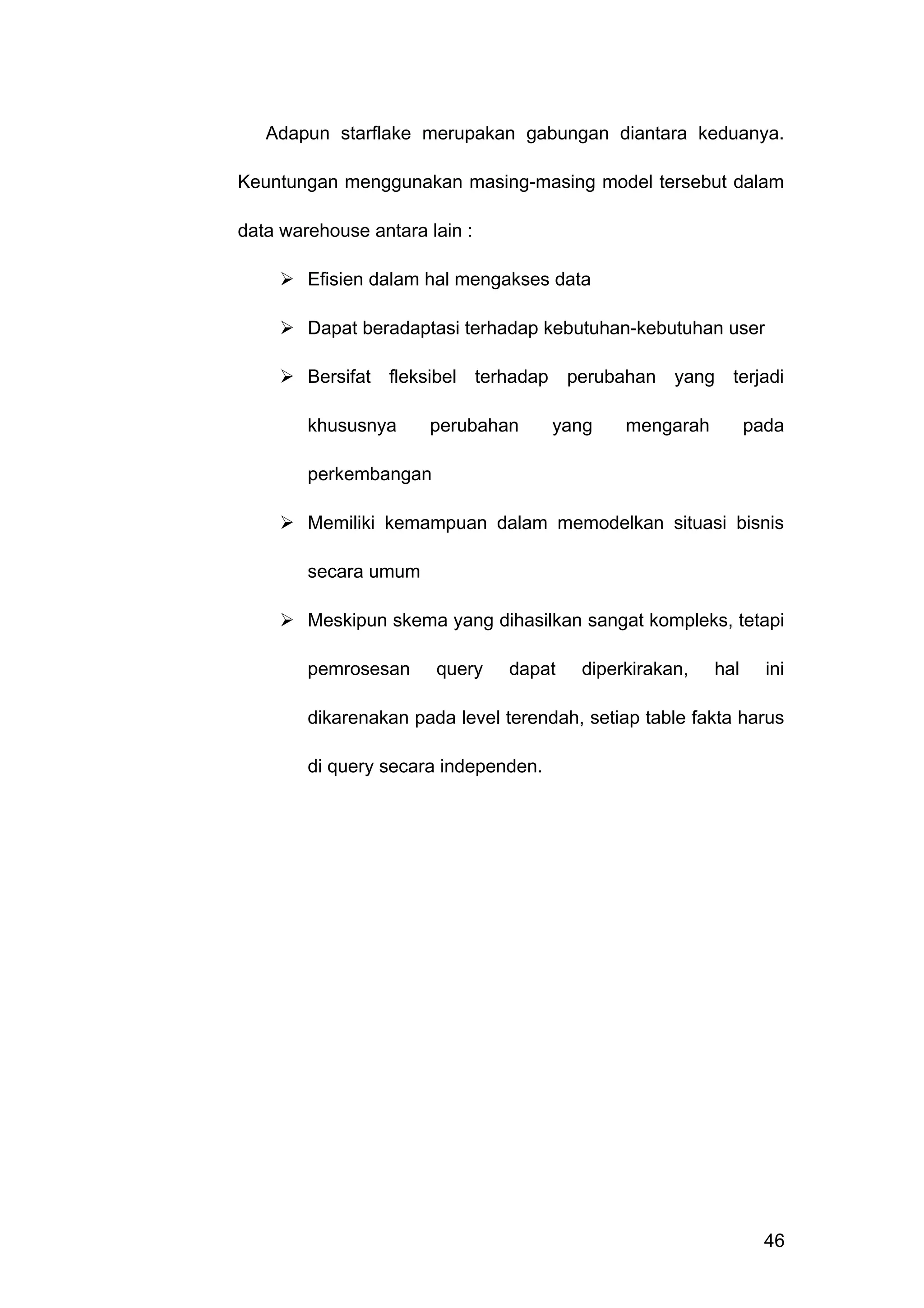 Adapun starflake merupakan gabungan diantara keduanya.
Keuntungan menggunakan masing-masing model tersebut dalam
data warehouse antara lain :
 Efisien dalam hal mengakses data
 Dapat beradaptasi terhadap kebutuhan-kebutuhan user
 Bersifat fleksibel terhadap perubahan yang terjadi
khususnya perubahan yang mengarah pada
perkembangan
 Memiliki kemampuan dalam memodelkan situasi bisnis
secara umum
 Meskipun skema yang dihasilkan sangat kompleks, tetapi
pemrosesan query dapat diperkirakan, hal ini
dikarenakan pada level terendah, setiap table fakta harus
di query secara independen.
46
 