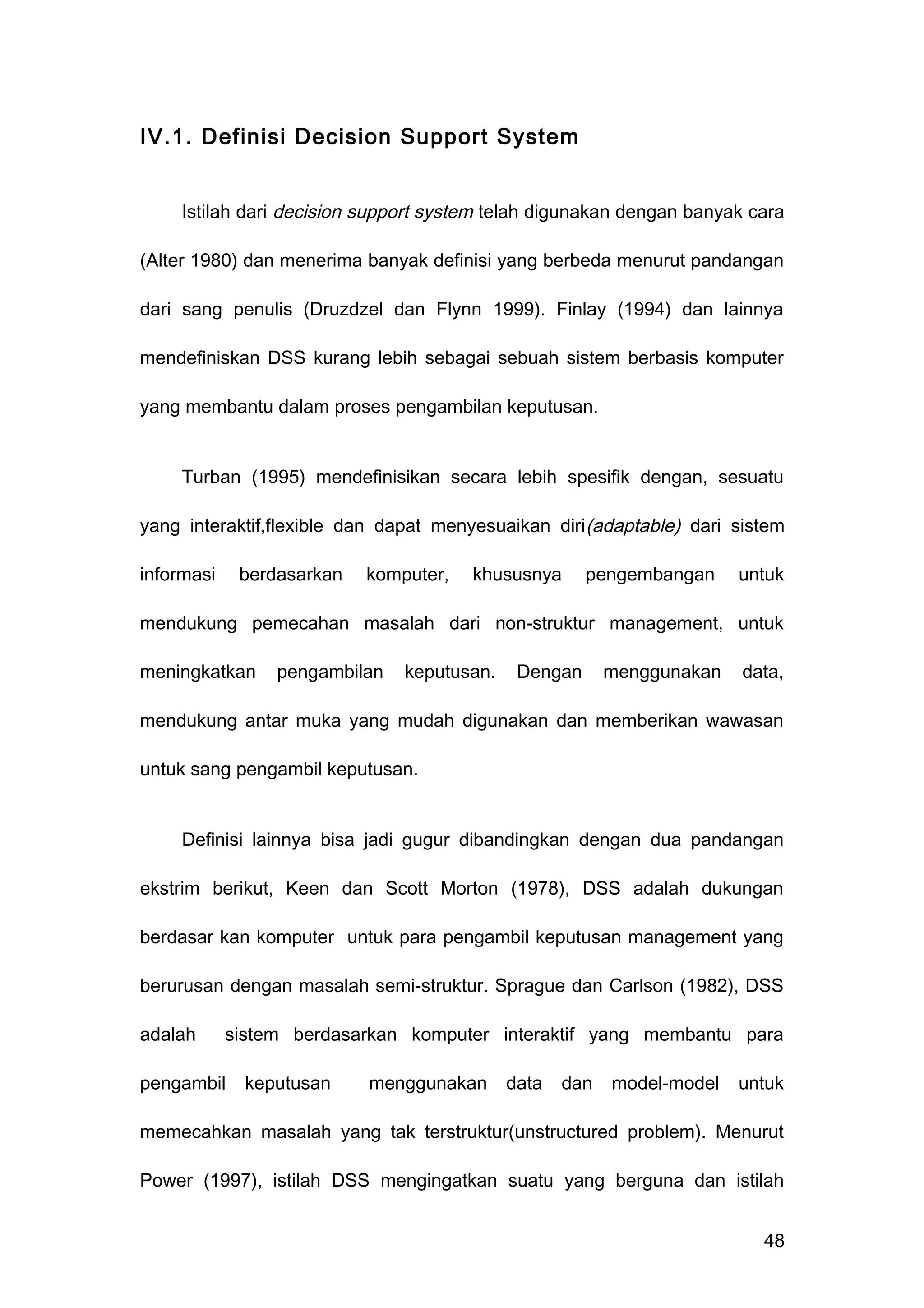 IV.1. Definisi Decision Support System
Istilah dari decision support system telah digunakan dengan banyak cara
(Alter 1980) dan menerima banyak definisi yang berbeda menurut pandangan
dari sang penulis (Druzdzel dan Flynn 1999). Finlay (1994) dan lainnya
mendefiniskan DSS kurang lebih sebagai sebuah sistem berbasis komputer
yang membantu dalam proses pengambilan keputusan.
Turban (1995) mendefinisikan secara lebih spesifik dengan, sesuatu
yang interaktif,flexible dan dapat menyesuaikan diri(adaptable) dari sistem
informasi berdasarkan komputer, khususnya pengembangan untuk
mendukung pemecahan masalah dari non-struktur management, untuk
meningkatkan pengambilan keputusan. Dengan menggunakan data,
mendukung antar muka yang mudah digunakan dan memberikan wawasan
untuk sang pengambil keputusan.
Definisi lainnya bisa jadi gugur dibandingkan dengan dua pandangan
ekstrim berikut, Keen dan Scott Morton (1978), DSS adalah dukungan
berdasar kan komputer untuk para pengambil keputusan management yang
berurusan dengan masalah semi-struktur. Sprague dan Carlson (1982), DSS
adalah sistem berdasarkan komputer interaktif yang membantu para
pengambil keputusan menggunakan data dan model-model untuk
memecahkan masalah yang tak terstruktur(unstructured problem). Menurut
Power (1997), istilah DSS mengingatkan suatu yang berguna dan istilah
48
 