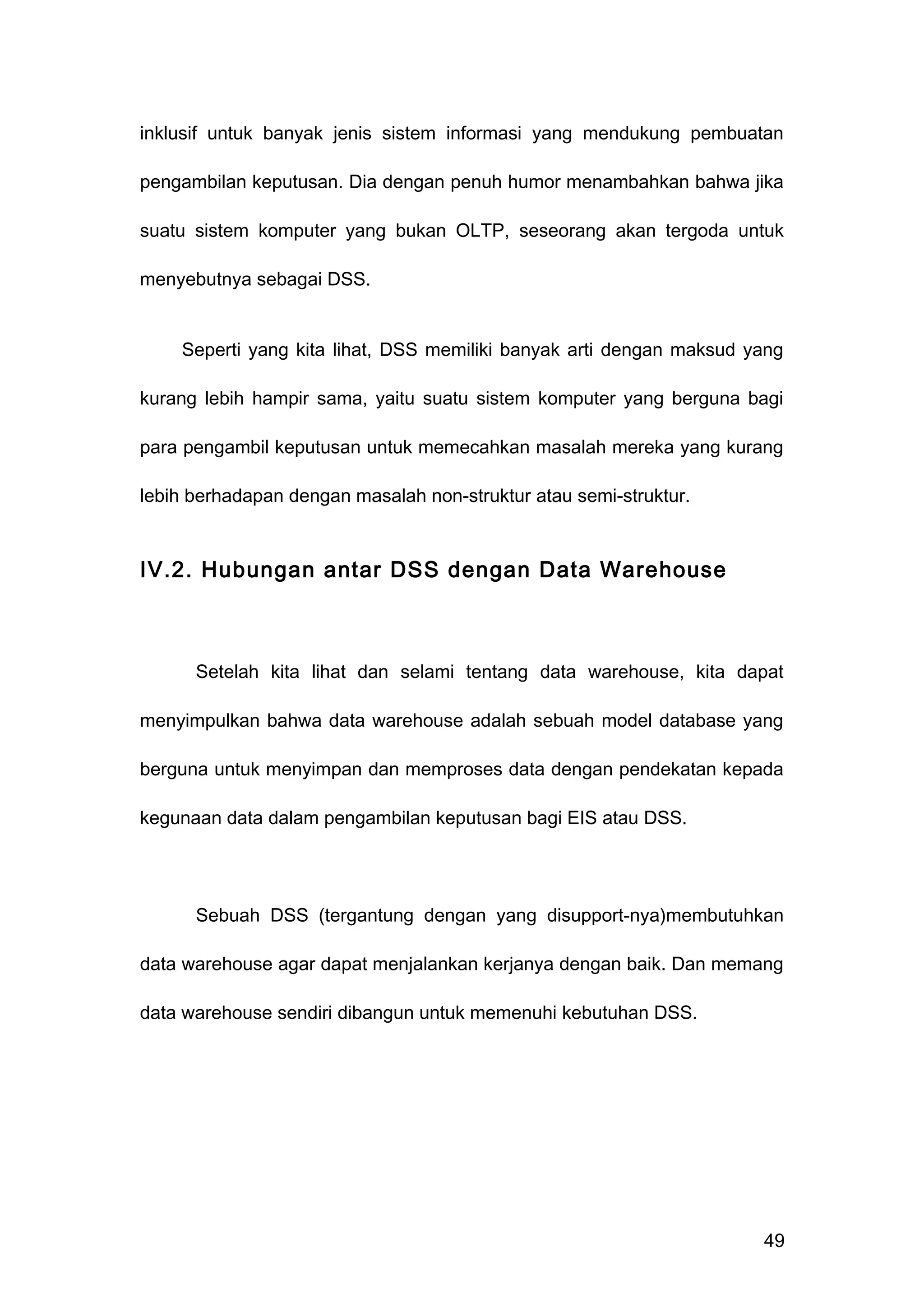inklusif untuk banyak jenis sistem informasi yang mendukung pembuatan
pengambilan keputusan. Dia dengan penuh humor menambahkan bahwa jika
suatu sistem komputer yang bukan OLTP, seseorang akan tergoda untuk
menyebutnya sebagai DSS.
Seperti yang kita lihat, DSS memiliki banyak arti dengan maksud yang
kurang lebih hampir sama, yaitu suatu sistem komputer yang berguna bagi
para pengambil keputusan untuk memecahkan masalah mereka yang kurang
lebih berhadapan dengan masalah non-struktur atau semi-struktur.
IV.2. Hubungan antar DSS dengan Data Warehouse
Setelah kita lihat dan selami tentang data warehouse, kita dapat
menyimpulkan bahwa data warehouse adalah sebuah model database yang
berguna untuk menyimpan dan memproses data dengan pendekatan kepada
kegunaan data dalam pengambilan keputusan bagi EIS atau DSS.
Sebuah DSS (tergantung dengan yang disupport-nya)membutuhkan
data warehouse agar dapat menjalankan kerjanya dengan baik. Dan memang
data warehouse sendiri dibangun untuk memenuhi kebutuhan DSS.
49
 