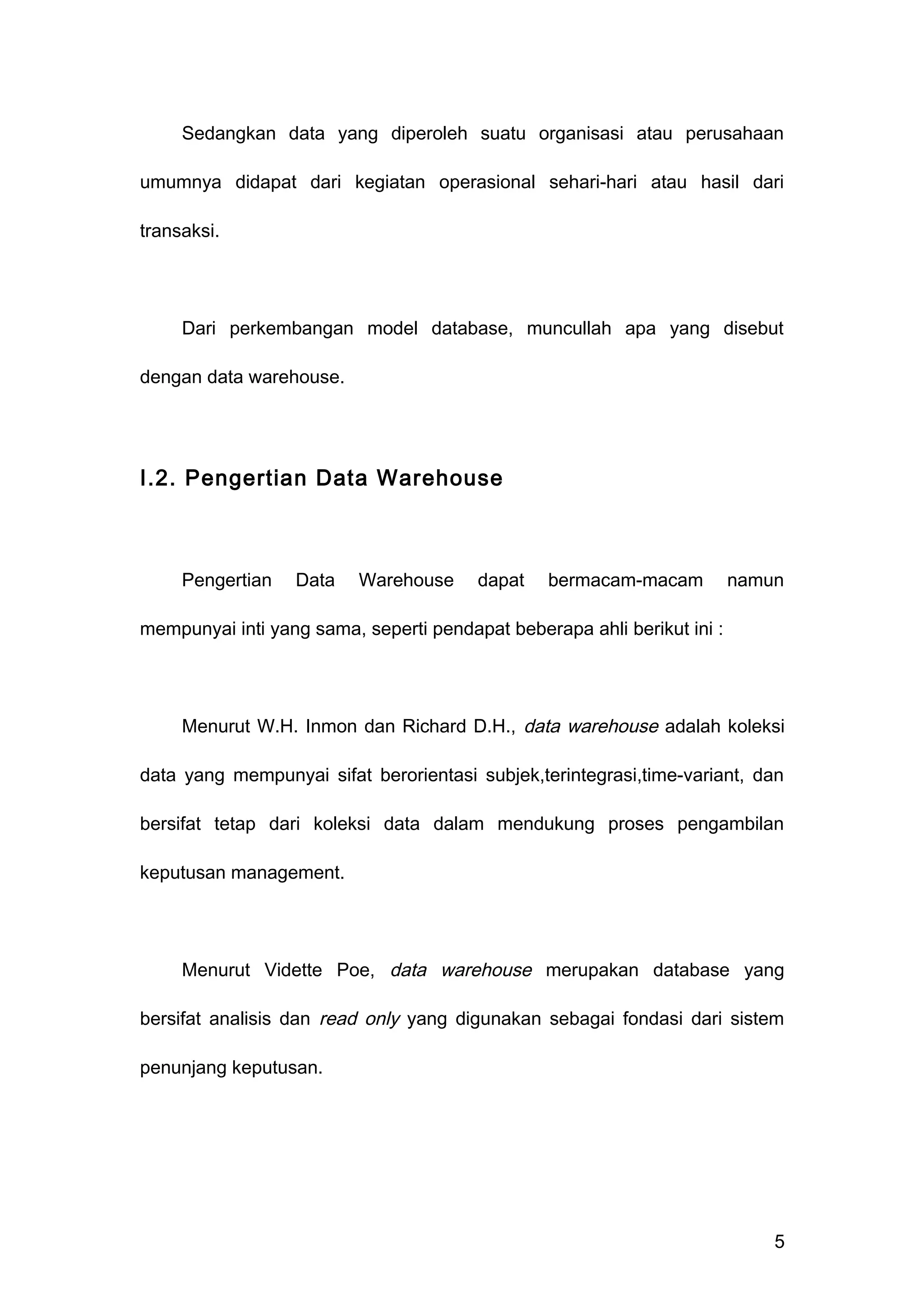 Sedangkan data yang diperoleh suatu organisasi atau perusahaan
umumnya didapat dari kegiatan operasional sehari-hari atau hasil dari
transaksi.
Dari perkembangan model database, muncullah apa yang disebut
dengan data warehouse.
I.2. Pengertian Data Warehouse
Pengertian Data Warehouse dapat bermacam-macam namun
mempunyai inti yang sama, seperti pendapat beberapa ahli berikut ini :
Menurut W.H. Inmon dan Richard D.H., data warehouse adalah koleksi
data yang mempunyai sifat berorientasi subjek,terintegrasi,time-variant, dan
bersifat tetap dari koleksi data dalam mendukung proses pengambilan
keputusan management.
Menurut Vidette Poe, data warehouse merupakan database yang
bersifat analisis dan read only yang digunakan sebagai fondasi dari sistem
penunjang keputusan.
5
 