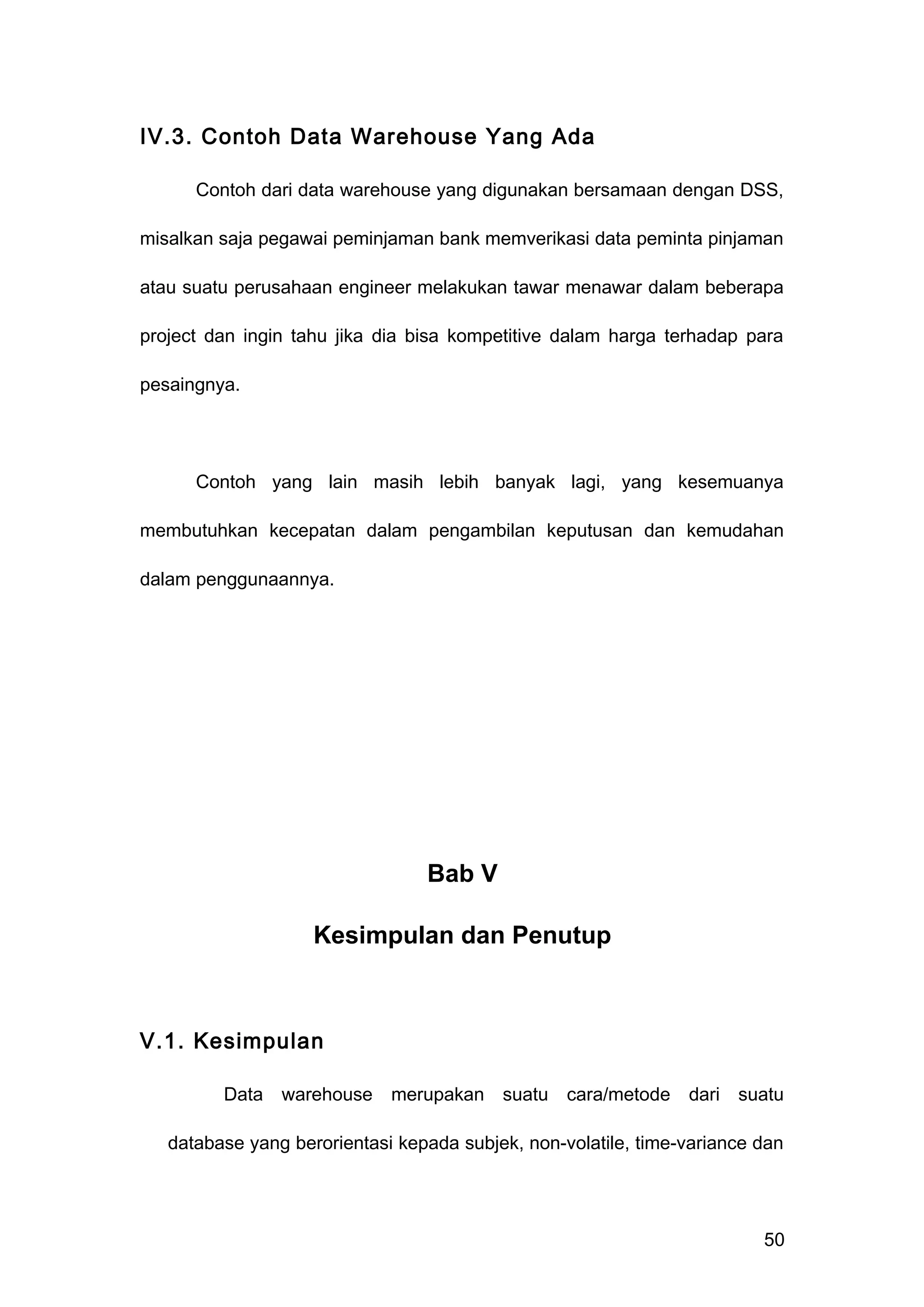 IV.3. Contoh Data Warehouse Yang Ada
Contoh dari data warehouse yang digunakan bersamaan dengan DSS,
misalkan saja pegawai peminjaman bank memverikasi data peminta pinjaman
atau suatu perusahaan engineer melakukan tawar menawar dalam beberapa
project dan ingin tahu jika dia bisa kompetitive dalam harga terhadap para
pesaingnya.
Contoh yang lain masih lebih banyak lagi, yang kesemuanya
membutuhkan kecepatan dalam pengambilan keputusan dan kemudahan
dalam penggunaannya.
Bab V
Kesimpulan dan Penutup
V.1. Kesimpulan
Data warehouse merupakan suatu cara/metode dari suatu
database yang berorientasi kepada subjek, non-volatile, time-variance dan
50
 