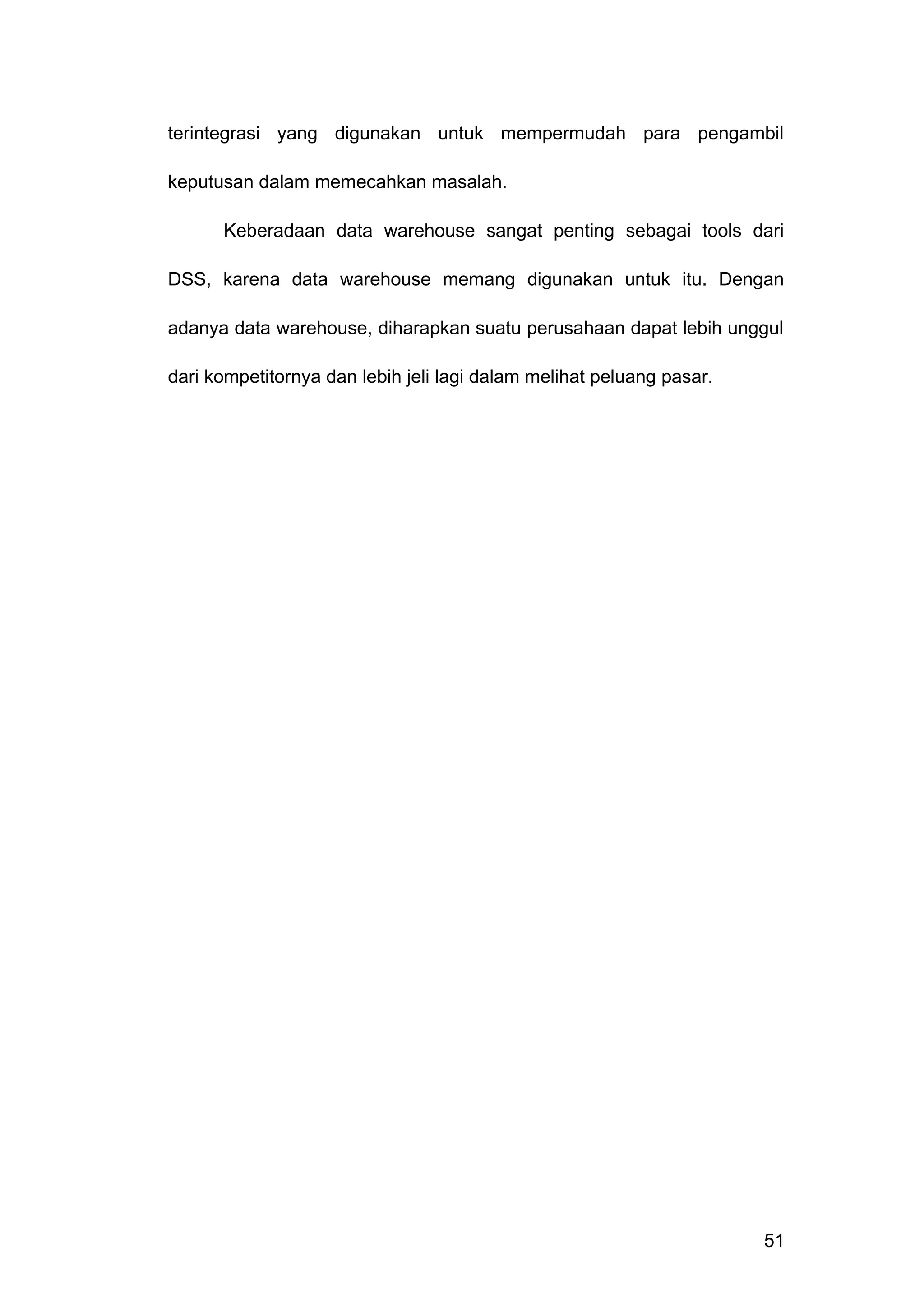 terintegrasi yang digunakan untuk mempermudah para pengambil
keputusan dalam memecahkan masalah.
Keberadaan data warehouse sangat penting sebagai tools dari
DSS, karena data warehouse memang digunakan untuk itu. Dengan
adanya data warehouse, diharapkan suatu perusahaan dapat lebih unggul
dari kompetitornya dan lebih jeli lagi dalam melihat peluang pasar.
51
 