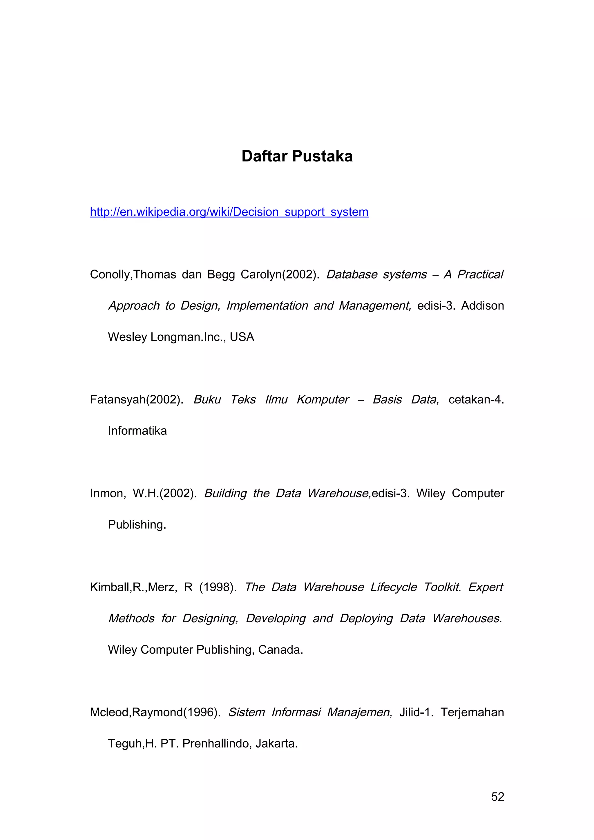 Daftar Pustaka
http://en.wikipedia.org/wiki/Decision_support_system
Conolly,Thomas dan Begg Carolyn(2002). Database systems – A Practical
Approach to Design, Implementation and Management, edisi-3. Addison
Wesley Longman.Inc., USA
Fatansyah(2002). Buku Teks Ilmu Komputer – Basis Data, cetakan-4.
Informatika
Inmon, W.H.(2002). Building the Data Warehouse,edisi-3. Wiley Computer
Publishing.
Kimball,R.,Merz, R (1998). The Data Warehouse Lifecycle Toolkit. Expert
Methods for Designing, Developing and Deploying Data Warehouses.
Wiley Computer Publishing, Canada.
Mcleod,Raymond(1996). Sistem Informasi Manajemen, Jilid-1. Terjemahan
Teguh,H. PT. Prenhallindo, Jakarta.
52
 
