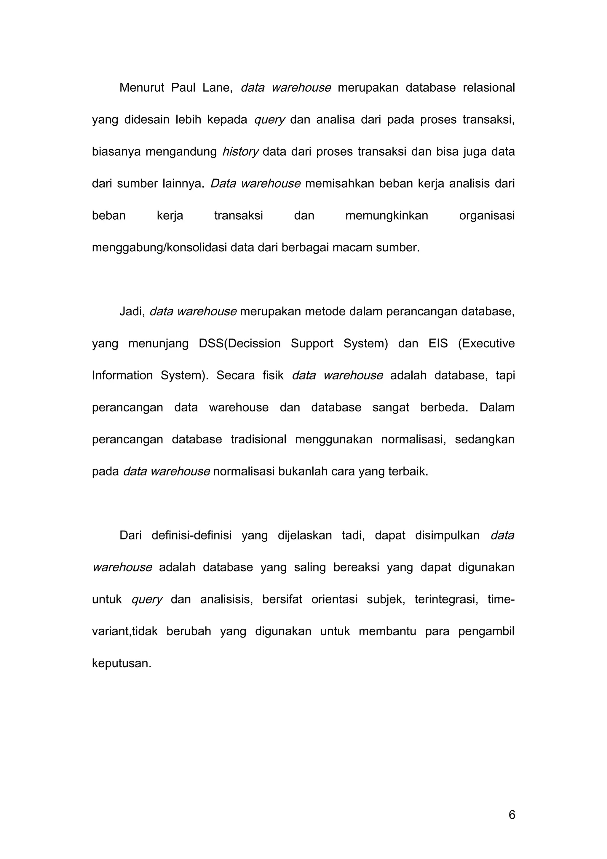 Menurut Paul Lane, data warehouse merupakan database relasional
yang didesain lebih kepada query dan analisa dari pada proses transaksi,
biasanya mengandung history data dari proses transaksi dan bisa juga data
dari sumber lainnya. Data warehouse memisahkan beban kerja analisis dari
beban kerja transaksi dan memungkinkan organisasi
menggabung/konsolidasi data dari berbagai macam sumber.
Jadi, data warehouse merupakan metode dalam perancangan database,
yang menunjang DSS(Decission Support System) dan EIS (Executive
Information System). Secara fisik data warehouse adalah database, tapi
perancangan data warehouse dan database sangat berbeda. Dalam
perancangan database tradisional menggunakan normalisasi, sedangkan
pada data warehouse normalisasi bukanlah cara yang terbaik.
Dari definisi-definisi yang dijelaskan tadi, dapat disimpulkan data
warehouse adalah database yang saling bereaksi yang dapat digunakan
untuk query dan analisisis, bersifat orientasi subjek, terintegrasi, time-
variant,tidak berubah yang digunakan untuk membantu para pengambil
keputusan.
6
 