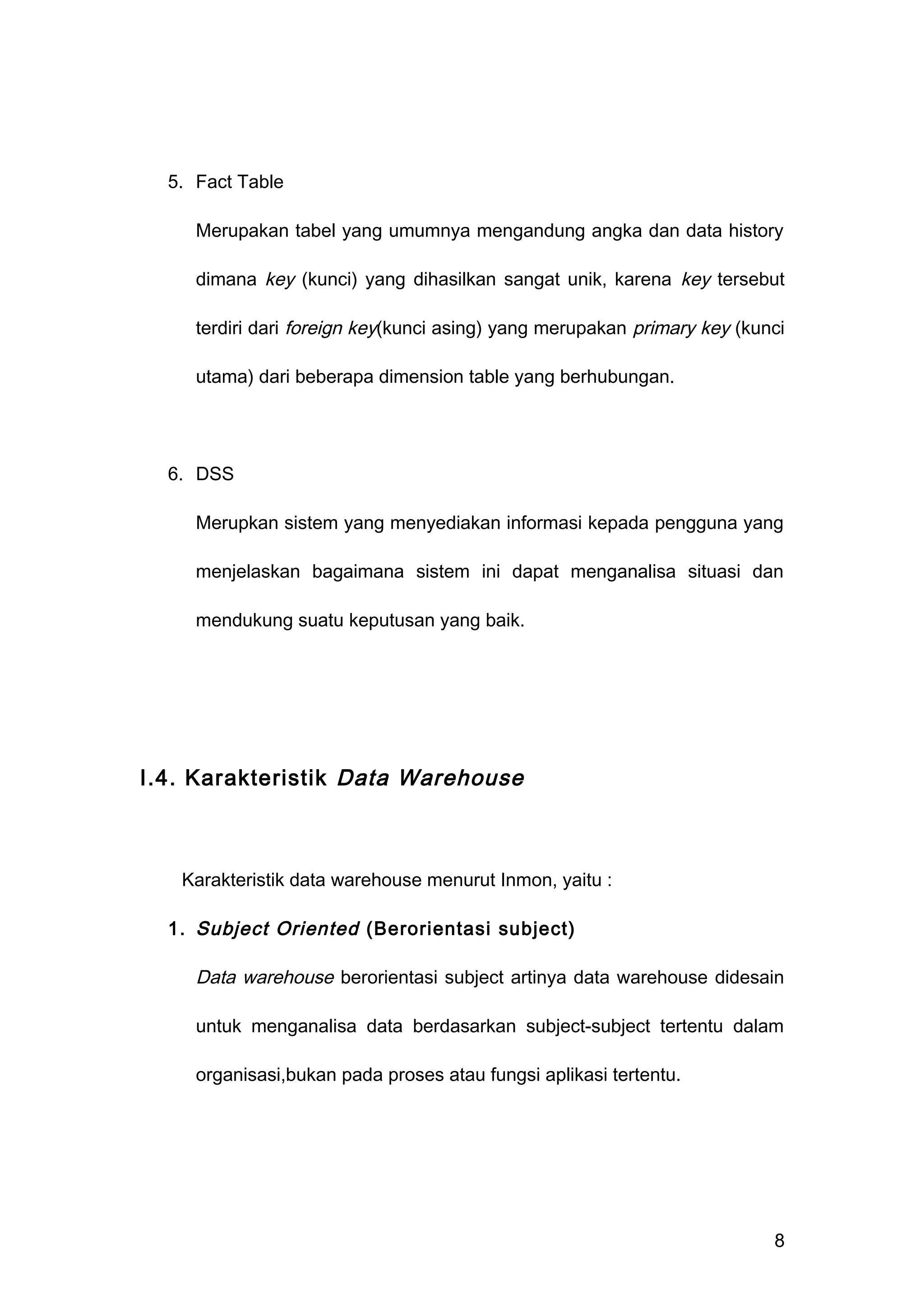 5. Fact Table
Merupakan tabel yang umumnya mengandung angka dan data history
dimana key (kunci) yang dihasilkan sangat unik, karena key tersebut
terdiri dari foreign key(kunci asing) yang merupakan primary key (kunci
utama) dari beberapa dimension table yang berhubungan.
6. DSS
Merupkan sistem yang menyediakan informasi kepada pengguna yang
menjelaskan bagaimana sistem ini dapat menganalisa situasi dan
mendukung suatu keputusan yang baik.
I.4. Karakteristik Data Warehouse
Karakteristik data warehouse menurut Inmon, yaitu :
1. Subject Oriented (Berorientasi subject)
Data warehouse berorientasi subject artinya data warehouse didesain
untuk menganalisa data berdasarkan subject-subject tertentu dalam
organisasi,bukan pada proses atau fungsi aplikasi tertentu.
8
 