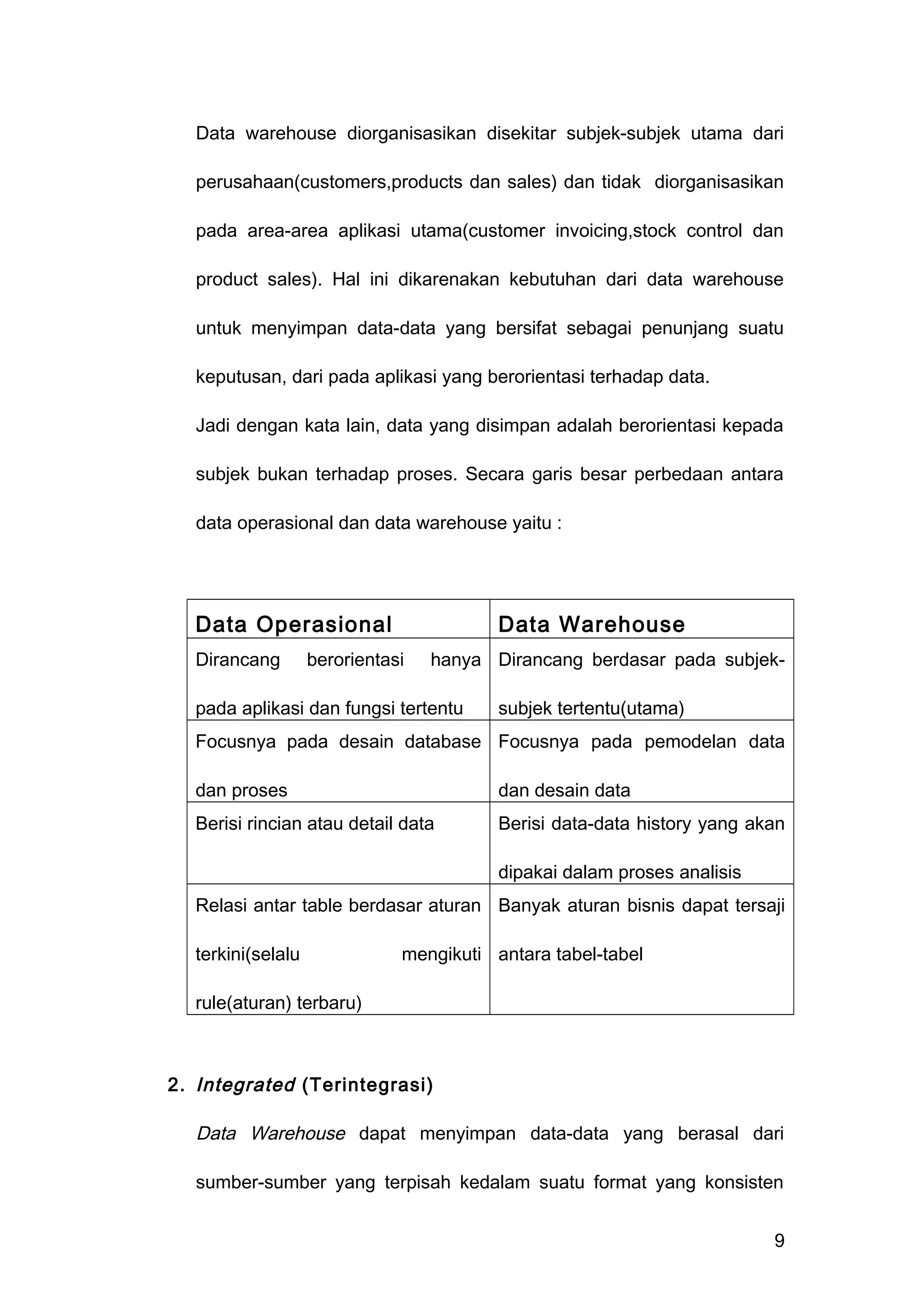 Data warehouse diorganisasikan disekitar subjek-subjek utama dari
perusahaan(customers,products dan sales) dan tidak diorganisasikan
pada area-area aplikasi utama(customer invoicing,stock control dan
product sales). Hal ini dikarenakan kebutuhan dari data warehouse
untuk menyimpan data-data yang bersifat sebagai penunjang suatu
keputusan, dari pada aplikasi yang berorientasi terhadap data.
Jadi dengan kata lain, data yang disimpan adalah berorientasi kepada
subjek bukan terhadap proses. Secara garis besar perbedaan antara
data operasional dan data warehouse yaitu :
Data Operasional Data Warehouse
Dirancang berorientasi hanya
pada aplikasi dan fungsi tertentu
Dirancang berdasar pada subjek-
subjek tertentu(utama)
Focusnya pada desain database
dan proses
Focusnya pada pemodelan data
dan desain data
Berisi rincian atau detail data Berisi data-data history yang akan
dipakai dalam proses analisis
Relasi antar table berdasar aturan
terkini(selalu mengikuti
rule(aturan) terbaru)
Banyak aturan bisnis dapat tersaji
antara tabel-tabel
2. Integrated (Terintegrasi)
Data Warehouse dapat menyimpan data-data yang berasal dari
sumber-sumber yang terpisah kedalam suatu format yang konsisten
9
 