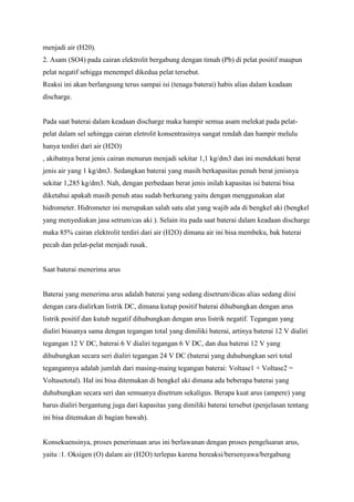 menjadi air (H20).
2. Asam (SO4) pada cairan elektrolit bergabung dengan timah (Pb) di pelat positif maupun
pelat negatif sehigga menempel dikedua pelat tersebut.
Reaksi ini akan berlangsung terus sampai isi (tenaga baterai) habis alias dalam keadaan
discharge.

Pada saat baterai dalam keadaan discharge maka hampir semua asam melekat pada pelatpelat dalam sel sehingga cairan eletrolit konsentrasinya sangat rendah dan hampir melulu
hanya terdiri dari air (H2O)
, akibatnya berat jenis cairan menurun menjadi sekitar 1,1 kg/dm3 dan ini mendekati berat
jenis air yang 1 kg/dm3. Sedangkan baterai yang masih berkapasitas penuh berat jenisnya
sekitar 1,285 kg/dm3. Nah, dengan perbedaan berat jenis inilah kapasitas isi baterai bisa
diketahui apakah masih penuh atau sudah berkurang yaitu dengan menggunakan alat
hidrometer. Hidrometer ini merupakan salah satu alat yang wajib ada di bengkel aki (bengkel
yang menyediakan jasa setrum/cas aki ). Selain itu pada saat baterai dalam keadaan discharge
maka 85% cairan elektrolit terdiri dari air (H2O) dimana air ini bisa membeku, bak baterai
pecah dan pelat-pelat menjadi rusak.

Saat baterai menerima arus

Baterai yang menerima arus adalah baterai yang sedang disetrum/dicas alias sedang diisi
dengan cara dialirkan listrik DC, dimana kutup positif baterai dihubungkan dengan arus
listrik positif dan kutub negatif dihubungkan dengan arus listrik negatif. Tegangan yang
dialiri biasanya sama dengan tegangan total yang dimiliki baterai, artinya baterai 12 V dialiri
tegangan 12 V DC, baterai 6 V dialiri tegangan 6 V DC, dan dua baterai 12 V yang
dihubungkan secara seri dialiri tegangan 24 V DC (baterai yang duhubungkan seri total
tegangannya adalah jumlah dari masing-maing tegangan baterai: Voltase1 + Voltase2 =
Voltasetotal). Hal ini bisa ditemukan di bengkel aki dimana ada beberapa baterai yang
duhubungkan secara seri dan semuanya disetrum sekaligus. Berapa kuat arus (ampere) yang
harus dialiri bergantung juga dari kapasitas yang dimiliki baterai tersebut (penjelasan tentang
ini bisa ditemukan di bagian bawah).

Konsekuensinya, proses penerimaan arus ini berlawanan dengan proses pengeluaran arus,
yaitu :1. Oksigen (O) dalam air (H2O) terlepas karena bereaksi/bersenyawa/bergabung

 